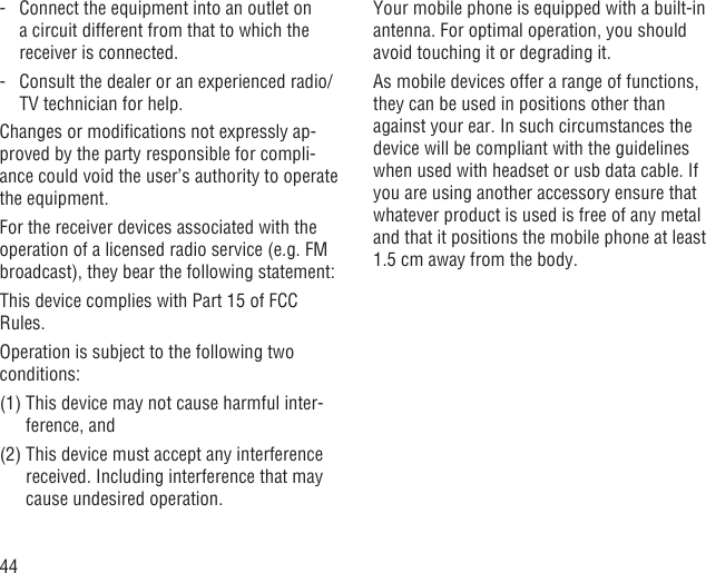 44-   Connect the equipment into an outlet on a circuit different from that to which the receiver is connected.-   Consult the dealer or an experienced radio/TV technician for help.Changes or modiﬁcations not expressly ap-proved by the party responsible for compli-ance could void the user’s authority to operate the equipment.For the receiver devices associated with the operation of a licensed radio service (e.g. FM broadcast), they bear the following statement:This device complies with Part 15 of FCC Rules.Operation is subject to the following two conditions:(1)  This device may not cause harmful inter-ference, and(2)  This device must accept any interference received. Including interference that may cause undesired operation.Your mobile phone is equipped with a built-in antenna. For optimal operation, you should avoid touching it or degrading it.As mobile devices offer a range of functions, they can be used in positions other than against your ear. In such circumstances the device will be compliant with the guidelines when used with headset or usb data cable. If you are using another accessory ensure that whatever product is used is free of any metal and that it positions the mobile phone at least 1.5 cm away from the body.