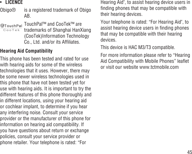 45LICENCE• Obigo® is a registered trademark of Obigo AB.TouchPal™ and CooTek™ are trademarks of Shanghai HanXiang (CooTek)Information Technology Co., Ltd. and/or its Afﬁliates.Hearing Aid CompatibilityThis phone has been tested and rated for use with hearing aids for some of the wireless technologies that it uses. However, there may be some newer wireless technologies used in this phone that have not been tested yet for use with hearing aids. It is important to try the different features of this phone thoroughly and in different locations, using your hearing aid or cochlear implant, to determine if you hear any interfering noise. Consult your service provider or the manufacturer of this phone for information on hearing aid compatibility. If you have questions about return or exchange policies, consult your service provider or phone retailer. Your telephone is rated: “For Hearing Aid&quot;, to assist hearing device users in ﬁnding phones that may be compatible with their hearing devices.Your telephone is rated: “For Hearing Aid&quot;, to assist hearing device users in ﬁnding phones that may be compatible with their hearing devices.This device is HAC M3/T3 compatible. For more information please refer to “Hearing Aid Compatibility with Mobile Phones” leaﬂet or visit our website www.tctmobile.com