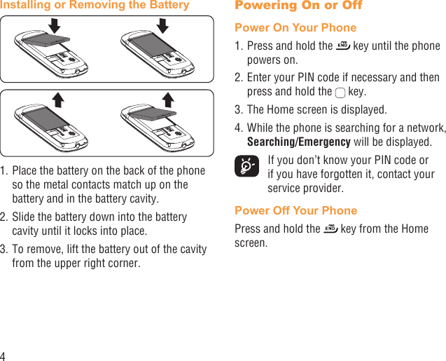 4Installing or Removing the Battery1. Place the battery on the back of the phone so the metal contacts match up on the battery and in the battery cavity. 2. Slide the battery down into the battery cavity until it locks into place.3. To remove, lift the battery out of the cavity from the upper right corner.Powering On or Off Power On Your Phone1. Press and hold the   key until the phone powers on.2. Enter your PIN code if necessary and then press and hold the   key. 3. The Home screen is displayed.4. While the phone is searching for a network, Searching/Emergency will be displayed.  If you don’t know your PIN code or if you have forgotten it, contact your service provider. Power Off Your PhonePress and hold the   key from the Home screen.