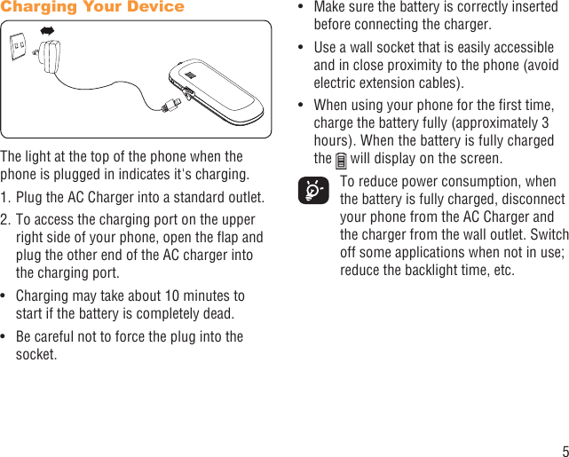 5Charging Your DeviceThe light at the top of the phone when the phone is plugged in indicates it&apos;s charging.1. Plug the AC Charger into a standard outlet.2. To access the charging port on the upper right side of your phone, open the ﬂap and plug the other end of the AC charger into the charging port. Charging may take about 10 minutes to • start if the battery is completely dead.Be careful not to force the plug into the • socket.Make sure the battery is correctly inserted • before connecting the charger.Use a wall socket that is easily accessible • and in close proximity to the phone (avoid electric extension cables).When using your phone for the ﬁrst time, • charge the battery fully (approximately 3 hours). When the battery is fully charged the   will display on the screen.  To reduce power consumption, when the battery is fully charged, disconnect your phone from the AC Charger and the charger from the wall outlet. Switch off some applications when not in use; reduce the backlight time, etc.