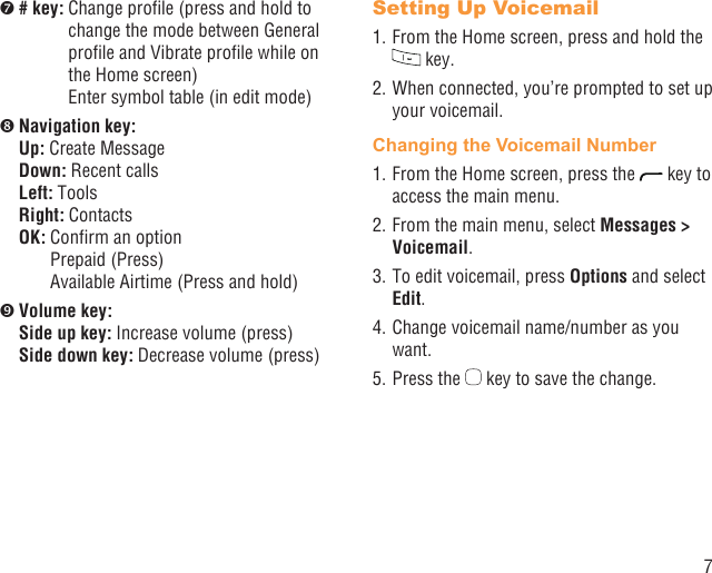 7 # key:  Change proﬁle (press and hold to change the mode between General proﬁle and Vibrate proﬁle while on the Home screen)Enter symbol table (in edit mode) Navigation key:Up: Create MessageDown: Recent callsLeft: ToolsRight: ContactsOK:  Conﬁrm an optionPrepaid (Press)Available Airtime (Press and hold) Volume key:Side up key:  Increase volume (press)  Side down key:  Decrease volume (press)Setting Up Voicemail1. From the Home screen, press and hold the  key.2. When connected, you’re prompted to set up your voicemail.Changing the Voicemail Number1. From the Home screen, press the   key to access the main menu.2. From the main menu, select Messages &gt; Voicemail.3. To edit voicemail, press Options and select Edit.4. Change voicemail name/number as you want.5. Press the   key to save the change.