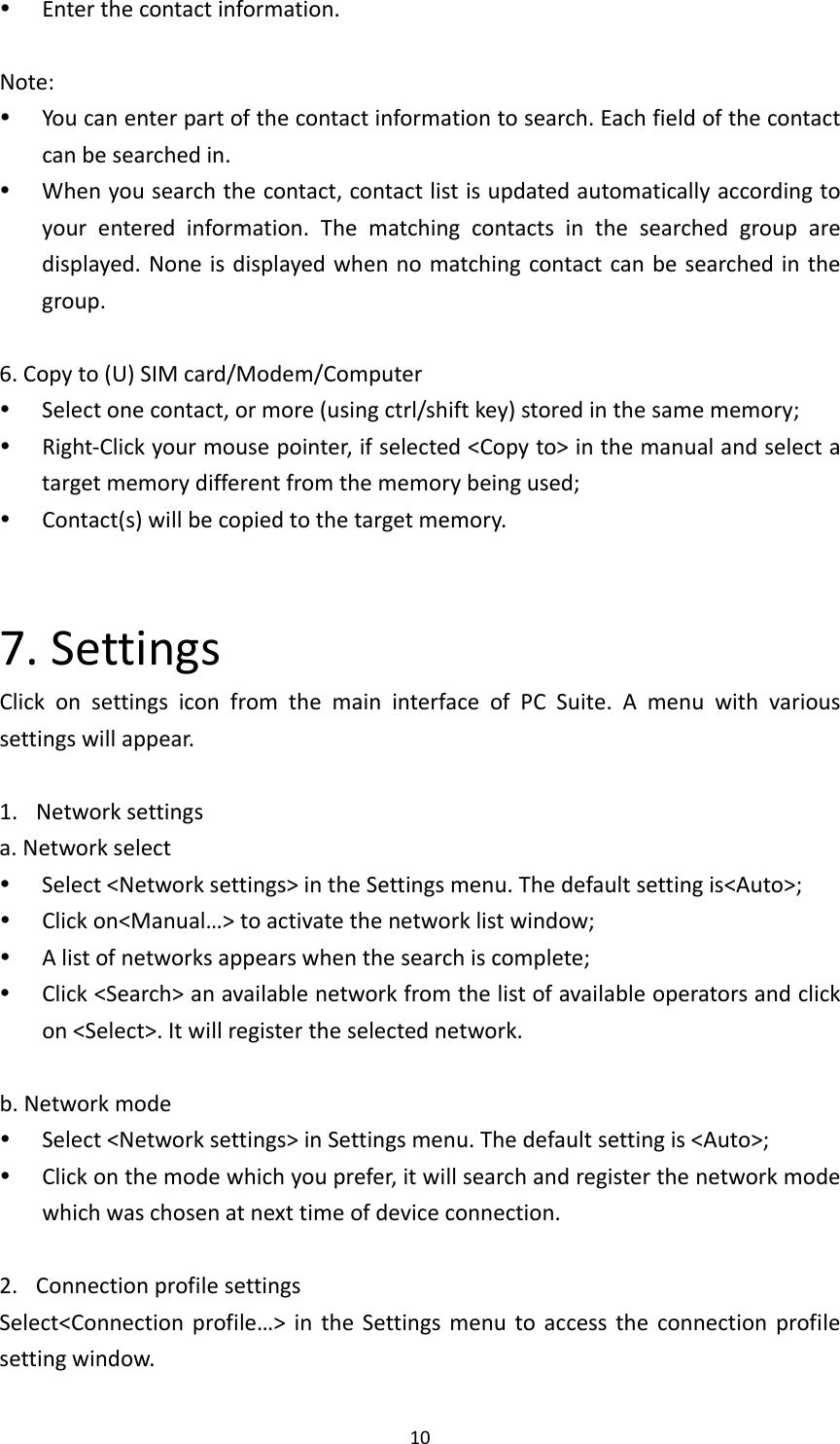 10 Enterthecontactinformation.Note: Youcanenterpartofthecontactinformationtosearch.Eachfieldofthecontactcanbesearchedin. Whenyousearchthecontact,contactlistisupdatedautomaticallyaccordingtoyourenteredinformation.Thematchingcontactsinthesearchedgrouparedisplayed.Noneisdisplayedwhennomatchingcontactcanbesearchedinthegroup.6.Copyto(U)SIMcard/Modem/Computer Selectonecontact,ormore(usingctrl/shiftkey)storedinthesamememory; Right‐Clickyourmousepointer,ifselected&lt;Copyto&gt;inthemanualandselectatargetmemorydifferentfromthememorybeingused; Contact(s)willbecopiedtothetargetmemory.7.SettingsClickonsettingsiconfromthemaininterfaceofPCSuite.Amenuwithvarioussettingswillappear.1. Networksettingsa.Networkselect Select&lt;Networksettings&gt;intheSettingsmenu.Thedefaultsettingis&lt;Auto&gt;; Clickon&lt;Manual…&gt;toactivatethenetworklistwindow; Alistofnetworksappearswhenthesearchiscomplete; Click&lt;Search&gt;anavailablenetworkfromthelistofavailableoperatorsandclickon&lt;Select&gt;.Itwillregistertheselectednetwork.b.Networkmode Select&lt;Networksettings&gt;inSettingsmenu.Thedefaultsettingis&lt;Auto&gt;; Clickonthemodewhichyouprefer,itwillsearchandregisterthenetworkmodewhichwaschosenatnexttimeofdeviceconnection.2. ConnectionprofilesettingsSelect&lt;Connectionprofile…&gt;intheSettingsmenutoaccesstheconnectionprofilesettingwindow.