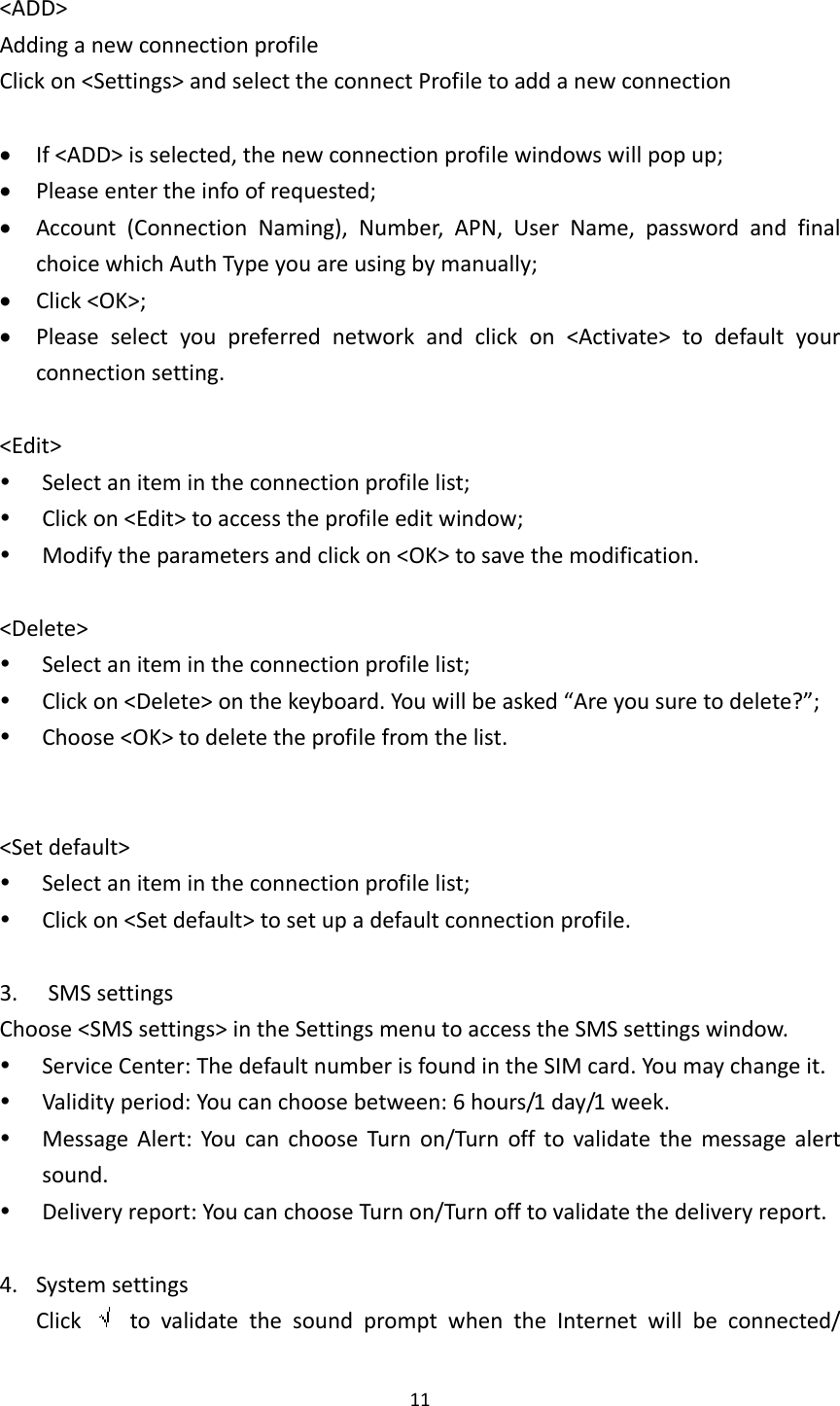 11&lt;ADD&gt;AddinganewconnectionprofileClickon&lt;Settings&gt;andselecttheconnectProfiletoaddanewconnection If&lt;ADD&gt;isselected,thenewconnectionprofilewindowswillpopup; Pleaseentertheinfoofrequested; Account(ConnectionNaming),Number,APN,UserName,passwordandfinalchoicewhichAuthTypeyouareusingbymanually; Click&lt;OK&gt;; Pleaseselectyoupreferrednetworkandclickon&lt;Activate&gt;todefaultyourconnectionsetting.&lt;Edit&gt; Selectanitemintheconnectionprofilelist; Clickon&lt;Edit&gt;toaccesstheprofileeditwindow; Modifytheparametersandclickon&lt;OK&gt;tosavethemodification.&lt;Delete&gt; Selectanitemintheconnectionprofilelist; Clickon&lt;Delete&gt;onthekeyboard.Youwillbeasked“Areyousuretodelete?”; Choose&lt;OK&gt;todeletetheprofilefromthelist.&lt;Setdefault&gt; Selectanitemintheconnectionprofilelist; Clickon&lt;Setdefault&gt;tosetupadefaultconnectionprofile.3. SMSsettingsChoose&lt;SMSsettings&gt;intheSettingsmenutoaccesstheSMSsettingswindow. ServiceCenter:ThedefaultnumberisfoundintheSIMcard.Youmaychangeit. Validityperiod:Youcanchoosebetween:6hours/1day/1week. MessageAlert:YoucanchooseTurnon/Turnofftovalidatethemessagealertsound. Deliveryreport:YoucanchooseTurnon/Turnofftovalidatethedeliveryreport.4. SystemsettingsClick  tovalidatethesoundpromptwhentheInternetwillbeconnected/