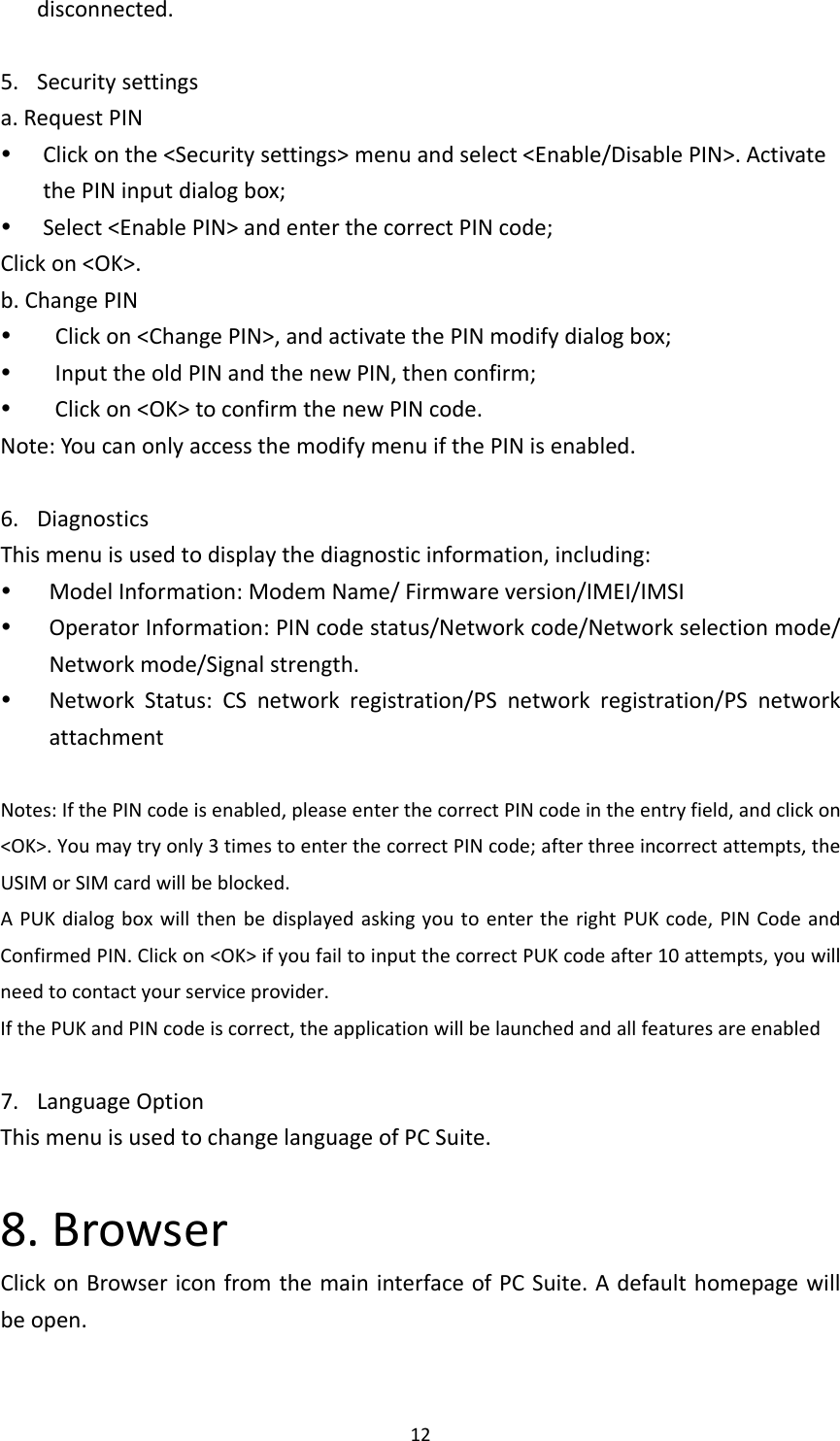 12disconnected.5. Securitysettingsa.RequestPIN Clickonthe&lt;Securitysettings&gt;menuandselect&lt;Enable/DisablePIN&gt;.ActivatethePINinputdialogbox; Select&lt;EnablePIN&gt;andenterthecorrectPINcode;Clickon&lt;OK&gt;.b.ChangePIN Clickon&lt;ChangePIN&gt;,andactivatethePINmodifydialogbox; InputtheoldPINandthenewPIN,thenconfirm; Clickon&lt;OK&gt;toconfirmthenewPINcode.Note:YoucanonlyaccessthemodifymenuifthePINisenabled.6. DiagnosticsThismenuisusedtodisplaythediagnosticinformation,including: ModelInformation:ModemName/Firmwareversion/IMEI/IMSI OperatorInformation:PINcodestatus/Networkcode/Networkselectionmode/Networkmode/Signalstrength. NetworkStatus:CSnetworkregistration/PSnetworkregistration/PSnetworkattachmentNotes:IfthePINcodeisenabled,pleaseenterthecorrectPINcodeintheentryfield,andclickon&lt;OK&gt;.Youmaytryonly3timestoenterthecorrectPINcode;afterthreeincorrectattempts,theUSIMorSIMcardwillbeblocked.APUKdialogboxwillthenbedisplayedaskingyoutoentertherightPUKcode,PINCodeandConfirmedPIN.Clickon&lt;OK&gt;ifyoufailtoinputthecorrectPUKcodeafter10attempts,youwillneedtocontactyourserviceprovider.IfthePUKandPINcodeiscorrect,theapplicationwillbelaunchedandallfeaturesareenabled7. LanguageOptionThismenuisusedtochangelanguageofPCSuite.8.BrowserClickonBrowsericonfromthemaininterfaceofPCSuite.Adefaulthomepagewillbeopen.