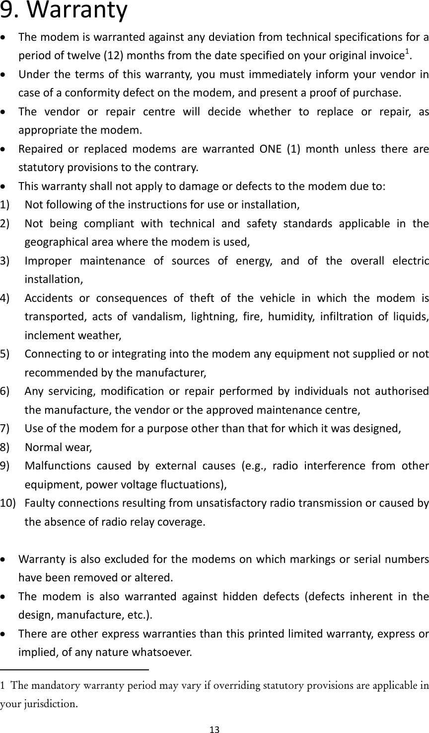 139.Warranty Themodemiswarrantedagainstanydeviationfromtechnicalspecificationsforaperiodoftwelve(12)monthsfromthedatespecifiedonyouroriginalinvoice1. Underthetermsofthiswarranty,youmustimmediatelyinformyourvendorincaseofaconformitydefectonthemodem,andpresentaproofofpurchase. Thevendororrepaircentrewilldecidewhethertoreplaceorrepair,asappropriatethemodem. RepairedorreplacedmodemsarewarrantedONE(1)monthunlesstherearestatutoryprovisionstothecontrary. Thiswarrantyshallnotapplytodamageordefectstothemodemdueto:1) Notfollowingoftheinstructionsforuseorinstallation,2) Notbeingcompliantwithtechnicalandsafetystandardsapplicableinthegeographicalareawherethemodemisused,3) Impropermaintenanceofsourcesofenergy,andoftheoverallelectricinstallation,4) Accidentsorconsequencesoftheftofthevehicleinwhichthemodemistransported,actsofvandalism,lightning,fire,humidity,infiltrationofliquids,inclementweather,5) Connectingtoorintegratingintothemodemanyequipmentnotsuppliedornotrecommendedbythemanufacturer,6) Anyservicing,modificationorrepairperformedbyindividualsnotauthorisedthemanufacture,thevendorortheapprovedmaintenancecentre,7) Useofthemodemforapurposeotherthanthatforwhichitwasdesigned,8) Normalwear,9)Malfunctionscausedbyexternalcauses(e.g.,radiointerferencefromotherequipment,powervoltagefluctuations),10)Faultyconnectionsresultingfromunsatisfactoryradiotransmissionorcausedbytheabsenceofradiorelaycoverage. Warrantyisalsoexcludedforthemodemsonwhichmarkingsorserialnumbershavebeenremovedoraltered. Themodemisalsowarrantedagainsthiddendefects(defectsinherentinthedesign,manufacture,etc.). Thereareotherexpresswarrantiesthanthisprintedlimitedwarranty,expressorimplied,ofanynaturewhatsoever.1  The mandatory warranty period may vary if overriding statutory provisions are applicable in your jurisdiction.   