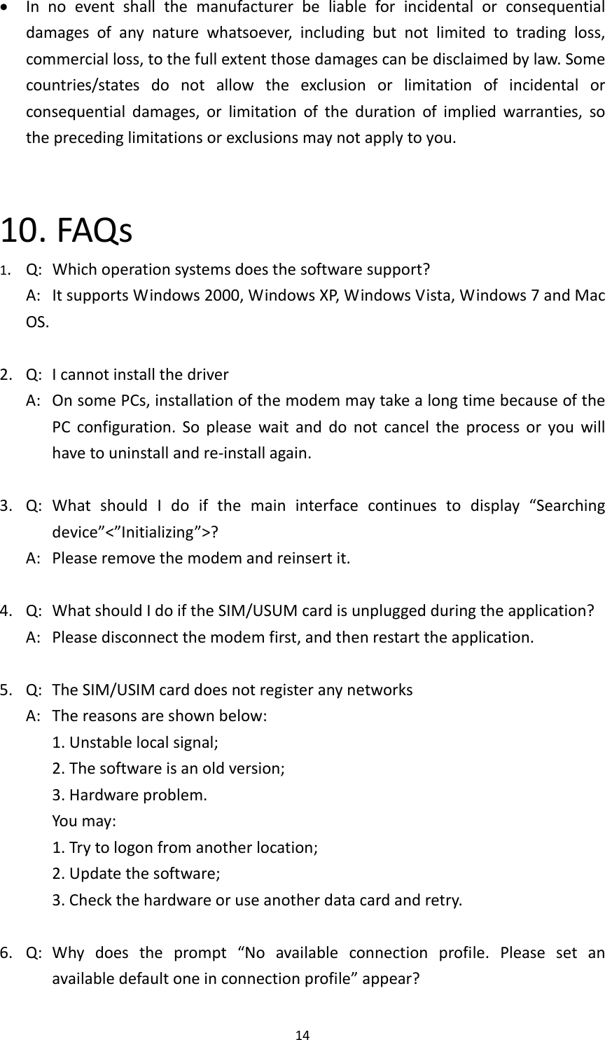 14 Innoeventshallthemanufacturerbeliableforincidentalorconsequentialdamagesofanynaturewhatsoever,includingbutnotlimitedtotradingloss,commercialloss,tothefullextentthosedamagescanbedisclaimedbylaw.Somecountries/statesdonotallowtheexclusionorlimitationofincidentalorconsequentialdamages,orlimitationofthedurationofimpliedwarranties,sotheprecedinglimitationsorexclusionsmaynotapplytoyou.10.FAQs1.Q:Whichoperationsystemsdoesthesoftwaresupport?A:ItsupportsWindows2000,WindowsXP,WindowsVista,Windows7andMacOS.2.Q:IcannotinstallthedriverA:OnsomePCs,installationofthemodemmaytakealongtimebecauseofthePCconfiguration.Sopleasewaitanddonotcanceltheprocessoryouwillhavetouninstallandre‐installagain.3.Q:WhatshouldIdoifthemaininterfacecontinuestodisplay“Searchingdevice”&lt;”Initializing”&gt;?A:Pleaseremovethemodemandreinsertit.4.Q:WhatshouldIdoiftheSIM/USUMcardisunpluggedduringtheapplication?A:Pleasedisconnectthemodemfirst,andthenrestarttheapplication.5.Q:TheSIM/USIMcarddoesnotregisteranynetworksA:Thereasonsareshownbelow:1.Unstablelocalsignal;2.Thesoftwareisanoldversion;3.Hardwareproblem.Youmay:1.Trytologonfromanotherlocation;2.Updatethesoftware;3.Checkthehardwareoruseanotherdatacardandretry.6.Q:Whydoestheprompt“Noavailableconnectionprofile.Pleasesetanavailabledefaultoneinconnectionprofile”appear?