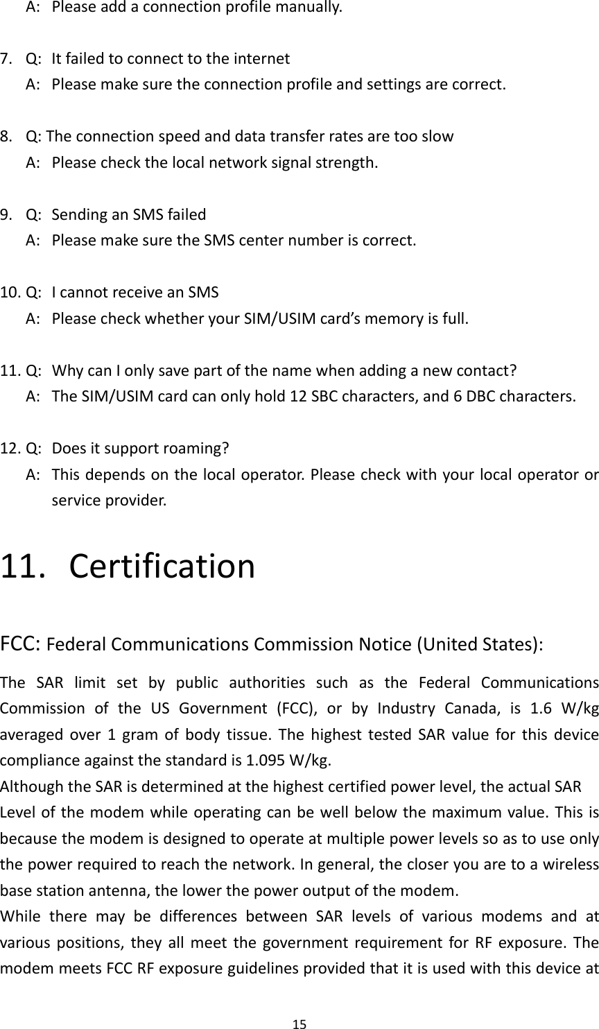 15A:Pleaseaddaconnectionprofilemanually.7.Q:ItfailedtoconnecttotheinternetA:Pleasemakesuretheconnectionprofileandsettingsarecorrect.8.Q:TheconnectionspeedanddatatransferratesaretooslowA:Pleasecheckthelocalnetworksignalstrength.9.Q:SendinganSMSfailedA:PleasemakesuretheSMScenternumberiscorrect.10.Q:IcannotreceiveanSMSA:PleasecheckwhetheryourSIM/USIMcard’smemoryisfull.11.Q:WhycanIonlysavepartofthenamewhenaddinganewcontact?A:TheSIM/USIMcardcanonlyhold12SBCcharacters,and6DBCcharacters.12.Q:Doesitsupportroaming?A:Thisdependsonthelocaloperator.Pleasecheckwithyourlocaloperatororserviceprovider.11. CertificationFCC:FederalCommunicationsCommissionNotice(UnitedStates):TheSARlimitsetbypublicauthoritiessuchastheFederalCommunicationsCommissionoftheUSGovernment(FCC),orbyIndustryCanada,is1.6W/kgaveragedover1gramofbodytissue.ThehighesttestedSARvalueforthisdevicecomplianceagainstthestandardis1.095W/kg.AlthoughtheSARisdeterminedatthehighestcertifiedpowerlevel,theactualSARLevelofthemodemwhileoperatingcanbewellbelowthemaximumvalue.Thisisbecausethemodemisdesignedtooperateatmultiplepowerlevelssoastouseonlythepowerrequiredtoreachthenetwork.Ingeneral,thecloseryouaretoawirelessbasestationantenna,thelowerthepoweroutputofthemodem.WhiletheremaybedifferencesbetweenSARlevelsofvariousmodemsandatvariouspositions,theyallmeetthegovernmentrequirementforRFexposure.ThemodemmeetsFCCRFexposureguidelinesprovidedthatitisusedwiththisdeviceat