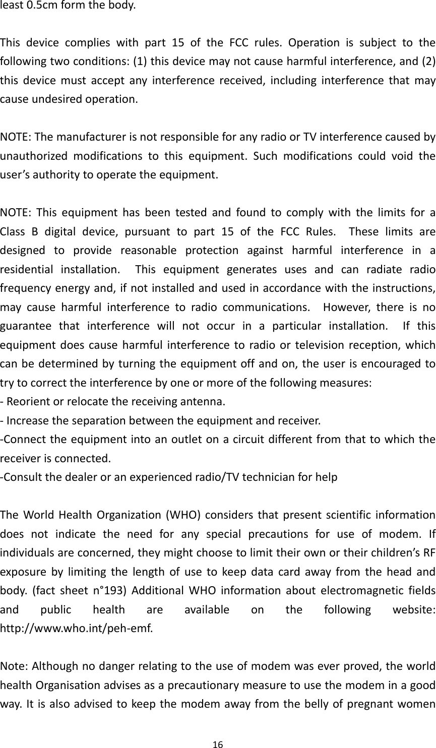 16least0.5cmformthebody.Thisdevicecomplieswithpart15oftheFCCrules.Operationissubjecttothefollowingtwoconditions:(1)thisdevicemaynotcauseharmfulinterference,and(2)thisdevicemustacceptanyinterferencereceived,includinginterferencethatmaycauseundesiredoperation.NOTE:ThemanufacturerisnotresponsibleforanyradioorTVinterferencecausedbyunauthorizedmodificationstothisequipment.Suchmodificationscouldvoidtheuser’sauthoritytooperatetheequipment.NOTE:ThisequipmenthasbeentestedandfoundtocomplywiththelimitsforaClassBdigitaldevice,pursuanttopart15oftheFCCRules.Theselimitsaredesignedtoprovidereasonableprotectionagainstharmfulinterferenceinaresidentialinstallation.Thisequipmentgeneratesusesandcanradiateradiofrequencyenergyand,ifnotinstalledandusedinaccordancewiththeinstructions,maycauseharmfulinterferencetoradiocommunications.However,thereisnoguaranteethatinterferencewillnotoccurinaparticularinstallation.Ifthisequipmentdoescauseharmfulinterferencetoradioortelevisionreception,whichcanbedeterminedbyturningtheequipmentoffandon,theuserisencouragedtotrytocorrecttheinterferencebyoneormoreofthefollowingmeasures:‐Reorientorrelocatethereceivingantenna.‐Increasetheseparationbetweentheequipmentandreceiver.‐Connecttheequipmentintoanoutletonacircuitdifferentfromthattowhichthereceiverisconnected.‐Consultthedealeroranexperiencedradio/TVtechnicianforhelpTheWorldHealthOrganization(WHO)considersthatpresentscientificinformationdoesnotindicatetheneedforanyspecialprecautionsforuseofmodem.Ifindividualsareconcerned,theymightchoosetolimittheirownortheirchildren’sRFexposurebylimitingthelengthofusetokeepdatacardawayfromtheheadandbody.(factsheetn°193)AdditionalWHOinformationaboutelectromagneticfieldsandpublichealthareavailableonthefollowingwebsite:http://www.who.int/peh‐emf.Note:Althoughnodangerrelatingtotheuseofmodemwaseverproved,theworldhealthOrganisationadvisesasaprecautionarymeasuretousethemodeminagoodway.Itisalsoadvisedtokeepthemodemawayfromthebellyofpregnantwomen