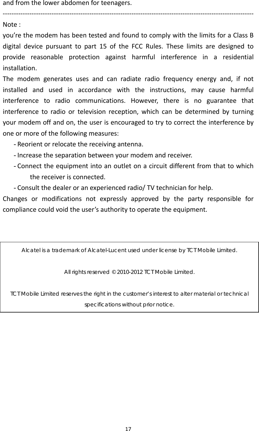 17andfromthelowerabdomenforteenagers.‐‐‐‐‐‐‐‐‐‐‐‐‐‐‐‐‐‐‐‐‐‐‐‐‐‐‐‐‐‐‐‐‐‐‐‐‐‐‐‐‐‐‐‐‐‐‐‐‐‐‐‐‐‐‐‐‐‐‐‐‐‐‐‐‐‐‐‐‐‐‐‐‐‐‐‐‐‐‐‐‐‐‐‐‐‐‐‐‐‐‐‐‐‐‐‐‐‐‐‐‐‐‐‐‐‐‐‐‐‐‐‐‐Note:you’rethemodemhasbeentestedandfoundtocomplywiththelimitsforaClassBdigitaldevicepursuanttopart15oftheFCCRules.Theselimitsaredesignedtoprovidereasonableprotectionagainstharmfulinterferenceinaresidentialinstallation.Themodemgeneratesusesandcanradiateradiofrequencyenergyand,ifnotinstalledandusedinaccordancewiththeinstructions,maycauseharmfulinterferencetoradiocommunications.However,thereisnoguaranteethatinterferencetoradioortelevisionreception,whichcanbedeterminedbyturningyourmodemoffandon,theuserisencouragedtotrytocorrecttheinterferencebyoneormoreofthefollowingmeasures:- Reorientorrelocatethereceivingantenna.- Increasetheseparationbetweenyourmodemandreceiver.- Connecttheequipmentintoanoutletonacircuitdifferentfromthattowhichthereceiverisconnected.- Consultthedealeroranexperiencedradio/TVtechnicianforhelp.Changesormodificationsnotexpresslyapprovedbythepartyresponsibleforcompliancecouldvoidtheuser’sauthoritytooperatetheequipment.Alcatel is a trademark of Alcatel-Lucent used under license by TCT Mobile Limited.  All rights reserved © 2010-2012 TCT Mobile Limited.  TCT Mobile Limited reserves the right in the customer’s interest to alter material or technical specifications without prior notice. 