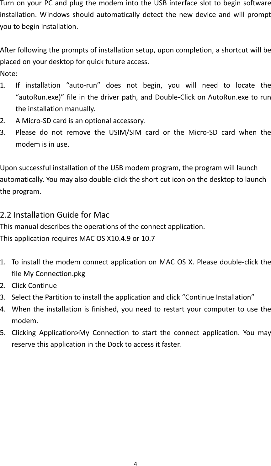 4TurnonyourPCandplugthemodemintotheUSBinterfaceslottobeginsoftwareinstallation.Windowsshouldautomaticallydetectthenewdeviceandwillpromptyoutobegininstallation.Afterfollowingthepromptsofinstallationsetup,uponcompletion,ashortcutwillbeplacedonyourdesktopforquickfutureaccess.Note:1. Ifinstallation“auto‐run”doesnotbegin,youwillneedtolocatethe“autoRun.exe)”fileinthedriverpath,andDouble‐ClickonAutoRun.exetoruntheinstallationmanually.2. AMicro‐SDcardisanoptionalaccessory.3. PleasedonotremovetheUSIM/SIMcardortheMicro‐SDcardwhenthemodemisinuse.UponsuccessfulinstallationoftheUSBmodemprogram,theprogramwilllaunchautomatically.Youmayalsodouble‐clicktheshortcuticononthedesktoptolaunchtheprogram.2.2InstallationGuideforMacThismanualdescribestheoperationsoftheconnectapplication.ThisapplicationrequiresMACOSX10.4.9or10.71. ToinstallthemodemconnectapplicationonMACOSX.Pleasedouble‐clickthefileMyConnection.pkg2. ClickContinue3. SelectthePartitiontoinstalltheapplicationandclick“ContinueInstallation”4. Whentheinstallationisfinished,youneedtorestartyourcomputertousethemodem.5. ClickingApplication&gt;MyConnectiontostarttheconnectapplication.YoumayreservethisapplicationintheDocktoaccessitfaster.