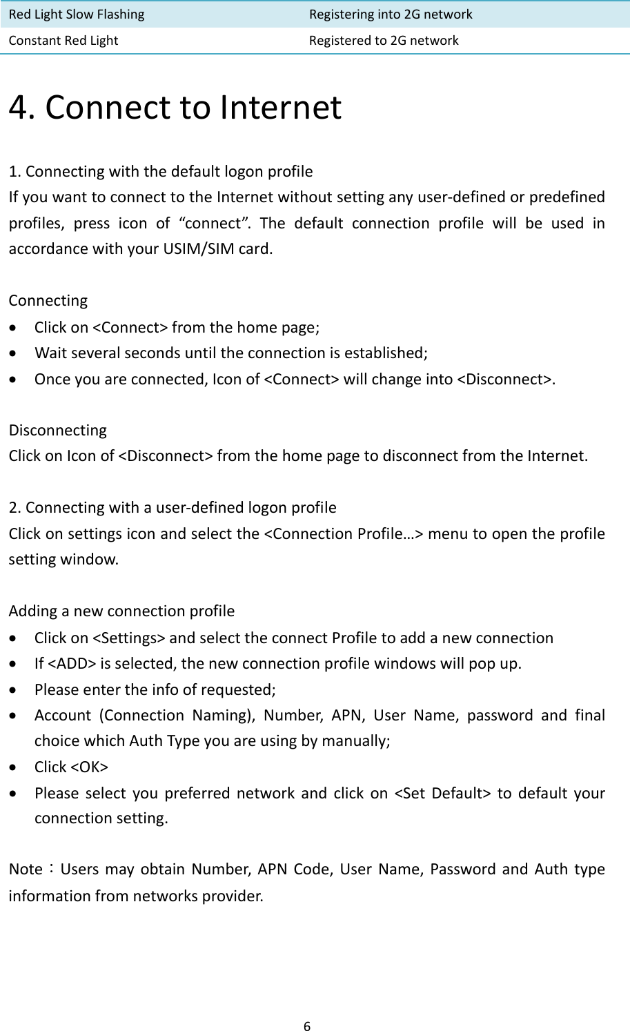 6RedLightSlowFlashing Registeringinto2GnetworkConstantRedLightRegisteredto2Gnetwork4.ConnecttoInternet1.ConnectingwiththedefaultlogonprofileIfyouwanttoconnecttotheInternetwithoutsettinganyuser‐definedorpredefinedprofiles,pressiconof“connect”.ThedefaultconnectionprofilewillbeusedinaccordancewithyourUSIM/SIMcard.Connecting Clickon&lt;Connect&gt;fromthehomepage; Waitseveralsecondsuntiltheconnectionisestablished; Onceyouareconnected,Iconof&lt;Connect&gt;willchangeinto&lt;Disconnect&gt;.DisconnectingClickonIconof&lt;Disconnect&gt;fromthehomepagetodisconnectfromtheInternet.2.Connectingwithauser‐definedlogonprofileClickonsettingsiconandselectthe&lt;ConnectionProfile…&gt;menutoopentheprofilesettingwindow.Addinganewconnectionprofile Clickon&lt;Settings&gt;andselecttheconnectProfiletoaddanewconnection If&lt;ADD&gt;isselected,thenewconnectionprofilewindowswillpopup. Pleaseentertheinfoofrequested; Account(ConnectionNaming),Number,APN,UserName,passwordandfinalchoicewhichAuthTypeyouareusingbymanually; Click&lt;OK&gt; Pleaseselectyoupreferrednetworkandclickon&lt;SetDefault&gt;todefaultyourconnectionsetting.Note：UsersmayobtainNumber,APNCode,UserName,PasswordandAuthtypeinformationfromnetworksprovider.