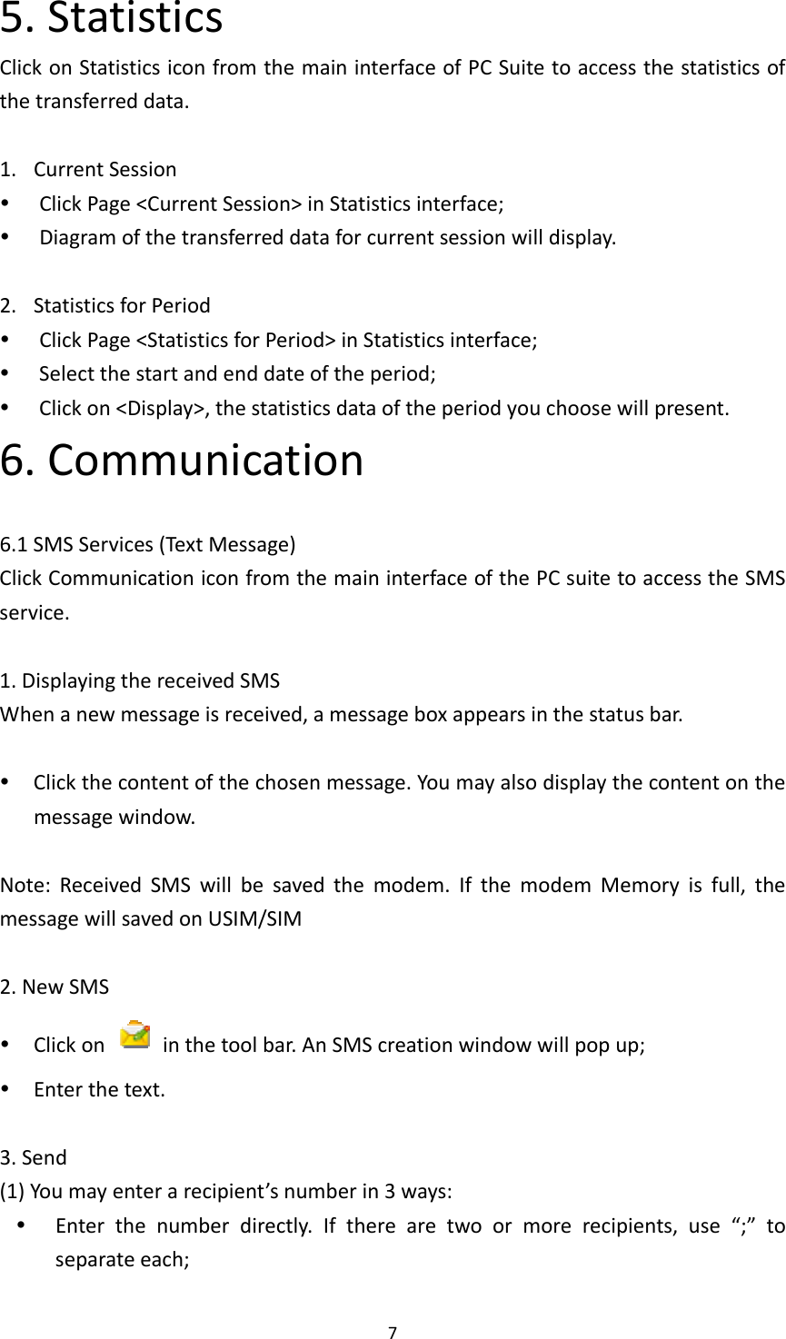 75.StatisticsClickonStatisticsiconfromthemaininterfaceofPCSuitetoaccessthestatisticsofthetransferreddata.1. CurrentSession ClickPage&lt;CurrentSession&gt;inStatisticsinterface; Diagramofthetransferreddataforcurrentsessionwilldisplay.2. StatisticsforPeriod ClickPage&lt;StatisticsforPeriod&gt;inStatisticsinterface; Selectthestartandenddateoftheperiod; Clickon&lt;Display&gt;,thestatisticsdataoftheperiodyouchoosewillpresent.6.Communication6.1SMSServices(TextMessage)ClickCommunicationiconfromthemaininterfaceofthePCsuitetoaccesstheSMSservice.1.DisplayingthereceivedSMSWhenanewmessageisreceived,amessageboxappearsinthestatusbar. Clickthecontentofthechosenmessage.Youmayalsodisplaythecontentonthemessagewindow.Note:ReceivedSMSwillbesavedthemodem.IfthemodemMemoryisfull,themessagewillsavedonUSIM/SIM2.NewSMS Clickon  inthetoolbar.AnSMScreationwindowwillpopup; Enterthetext.3.Send(1)Youmayenterarecipient’snumberin3ways: Enterthenumberdirectly.Iftherearetwoormorerecipients,use“;”toseparateeach;