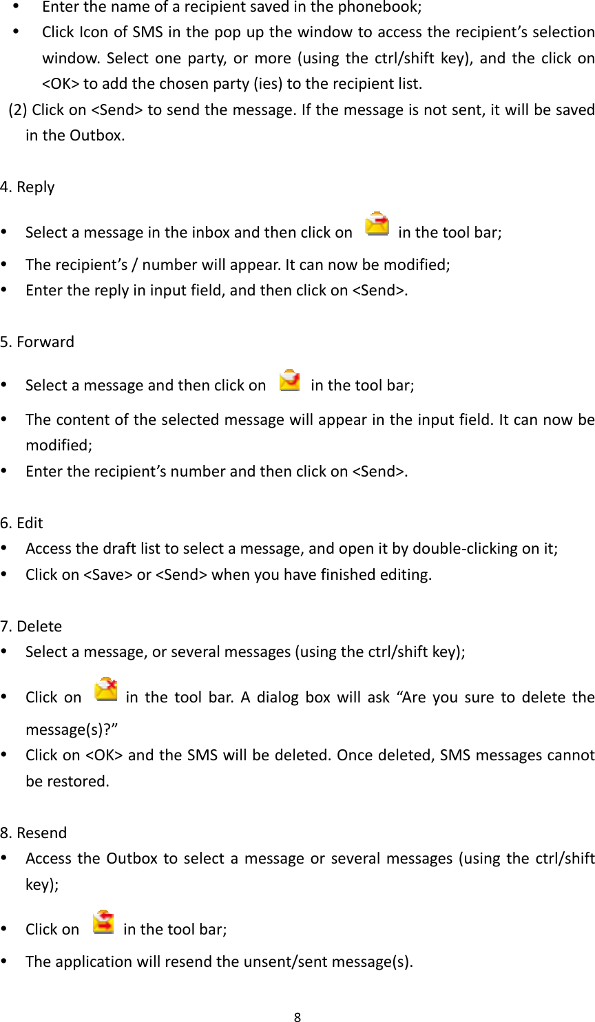 8 Enterthenameofarecipientsavedinthephonebook; ClickIconofSMSinthepopupthewindowtoaccesstherecipient’sselectionwindow.Selectoneparty,ormore(usingthectrl/shiftkey),andtheclickon&lt;OK&gt;toaddthechosenparty(ies)totherecipientlist.(2)Clickon&lt;Send&gt;tosendthemessage.Ifthemessageisnotsent,itwillbesavedintheOutbox.4.Reply Selectamessageintheinboxandthenclickon  inthetoolbar; Therecipient’s/numberwillappear.Itcannowbemodified; Enterthereplyininputfield,andthenclickon&lt;Send&gt;.5.Forward Selectamessageandthenclickon  inthetoolbar; Thecontentoftheselectedmessagewillappearintheinputfield.Itcannowbemodified; Entertherecipient’snumberandthenclickon&lt;Send&gt;.6.Edit Accessthedraftlisttoselectamessage,andopenitbydouble‐clickingonit; Clickon&lt;Save&gt;or&lt;Send&gt;whenyouhavefinishedediting.7.Delete Selectamessage,orseveralmessages(usingthectrl/shiftkey); Clickon  inthetoolbar.Adialogboxwillask“Areyousuretodeletethemessage(s)?” Clickon&lt;OK&gt;andtheSMSwillbedeleted.Oncedeleted,SMSmessagescannotberestored.8.Resend AccesstheOutboxtoselectamessageorseveralmessages(usingthectrl/shiftkey); Clickon  inthetoolbar; Theapplicationwillresendtheunsent/sentmessage(s).