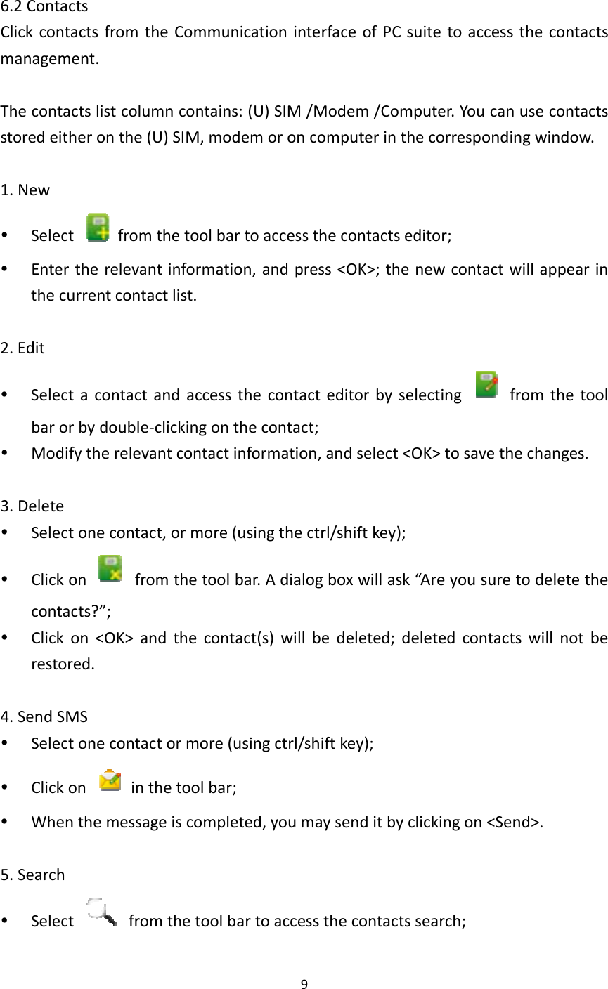 96.2ContactsClickcontactsfromtheCommunicationinterfaceofPCsuitetoaccessthecontactsmanagement.Thecontactslistcolumncontains:(U)SIM/Modem/Computer.Youcanusecontactsstoredeitheronthe(U)SIM,modemoroncomputerinthecorrespondingwindow.1.New Select  fromthetoolbartoaccessthecontactseditor; Entertherelevantinformation,andpress&lt;OK&gt;;thenewcontactwillappearinthecurrentcontactlist.2.Edit Selectacontactandaccessthecontacteditorbyselecting  fromthetoolbarorbydouble‐clickingonthecontact; Modifytherelevantcontactinformation,andselect&lt;OK&gt;tosavethechanges.3.Delete Selectonecontact,ormore(usingthectrl/shiftkey); Clickon  fromthetoolbar.Adialogboxwillask“Areyousuretodeletethecontacts?”; Clickon&lt;OK&gt;andthecontact(s)willbedeleted;deletedcontactswillnotberestored.4.SendSMS Selectonecontactormore(usingctrl/shiftkey); Clickon  inthetoolbar; Whenthemessageiscompleted,youmaysenditbyclickingon&lt;Send&gt;.5.Search Select  fromthetoolbartoaccessthecontactssearch;