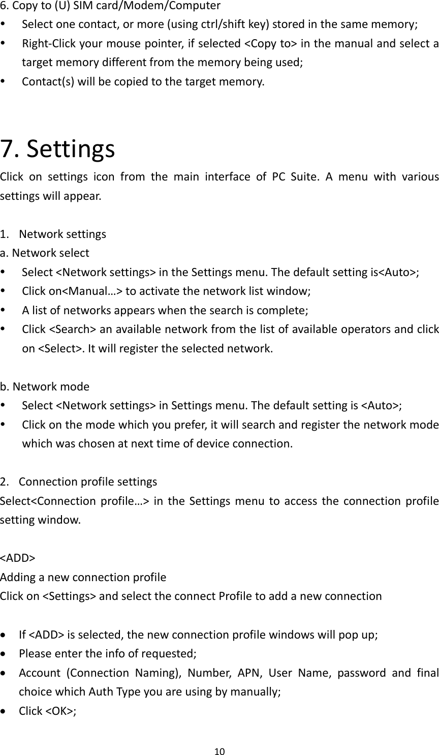 106.Copyto(U)SIMcard/Modem/Computer Selectonecontact,ormore(usingctrl/shiftkey)storedinthesamememory; Right‐Clickyourmousepointer,ifselected&lt;Copyto&gt;inthemanualandselectatargetmemorydifferentfromthememorybeingused; Contact(s)willbecopiedtothetargetmemory.7.SettingsClickonsettingsiconfromthemaininterfaceofPCSuite.Amenuwithvarioussettingswillappear.1. Networksettingsa.Networkselect Select&lt;Networksettings&gt;intheSettingsmenu.Thedefaultsettingis&lt;Auto&gt;; Clickon&lt;Manual…&gt;toactivatethenetworklistwindow; Alistofnetworksappearswhenthesearchiscomplete; Click&lt;Search&gt;anavailablenetworkfromthelistofavailableoperatorsandclickon&lt;Select&gt;.Itwillregistertheselectednetwork.b.Networkmode Select&lt;Networksettings&gt;inSettingsmenu.Thedefaultsettingis&lt;Auto&gt;; Clickonthemodewhichyouprefer,itwillsearchandregisterthenetworkmodewhichwaschosenatnexttimeofdeviceconnection.2. ConnectionprofilesettingsSelect&lt;Connectionprofile…&gt;intheSettingsmenutoaccesstheconnectionprofilesettingwindow.&lt;ADD&gt;AddinganewconnectionprofileClickon&lt;Settings&gt;andselecttheconnectProfiletoaddanewconnection If&lt;ADD&gt;isselected,thenewconnectionprofilewindowswillpopup; Pleaseentertheinfoofrequested; Account(ConnectionNaming),Number,APN,UserName,passwordandfinalchoicewhichAuthTypeyouareusingbymanually; Click&lt;OK&gt;;