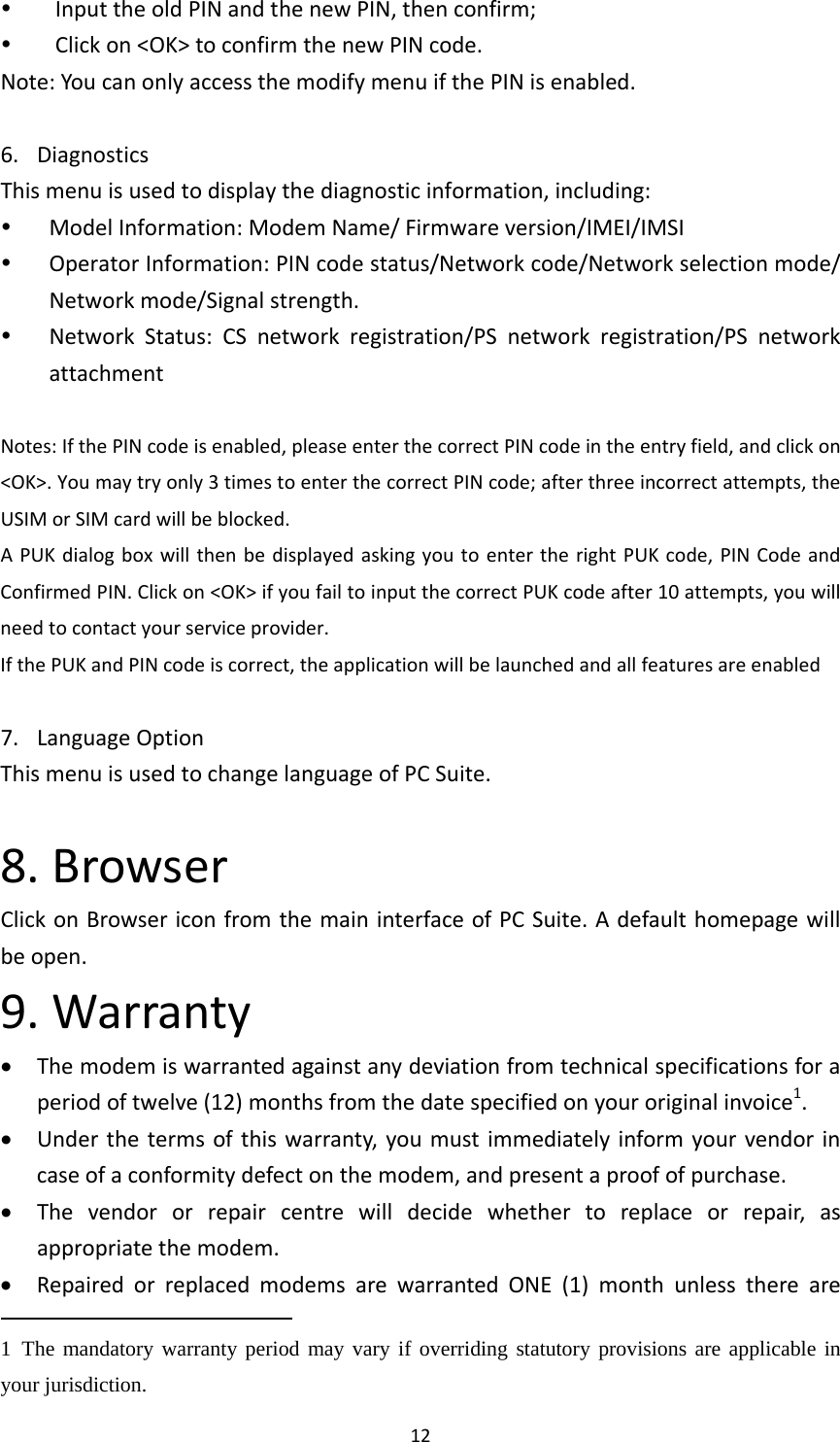12 InputtheoldPINandthenewPIN,thenconfirm; Clickon&lt;OK&gt;toconfirmthenewPINcode.Note:YoucanonlyaccessthemodifymenuifthePINisenabled.6. DiagnosticsThismenuisusedtodisplaythediagnosticinformation,including: ModelInformation:ModemName/Firmwareversion/IMEI/IMSI OperatorInformation:PINcodestatus/Networkcode/Networkselectionmode/Networkmode/Signalstrength. NetworkStatus:CSnetworkregistration/PSnetworkregistration/PSnetworkattachmentNotes:IfthePINcodeisenabled,pleaseenterthecorrectPINcodeintheentryfield,andclickon&lt;OK&gt;.Youmaytryonly3timestoenterthecorrectPINcode;afterthreeincorrectattempts,theUSIMorSIMcardwillbeblocked.APUKdialogboxwillthenbedisplayedaskingyoutoentertherightPUKcode,PINCodeandConfirmedPIN.Clickon&lt;OK&gt;ifyoufailtoinputthecorrectPUKcodeafter10attempts,youwillneedtocontactyourserviceprovider.IfthePUKandPINcodeiscorrect,theapplicationwillbelaunchedandallfeaturesareenabled7. LanguageOptionThismenuisusedtochangelanguageofPCSuite.8.BrowserClickonBrowsericonfromthemaininterfaceofPCSuite.Adefaulthomepagewillbeopen.9.Warranty Themodemiswarrantedagainstanydeviationfromtechnicalspecificationsforaperiodoftwelve(12)monthsfromthedatespecifiedonyouroriginalinvoice1. Underthetermsofthiswarranty,youmustimmediatelyinformyourvendorincaseofaconformitydefectonthemodem,andpresentaproofofpurchase. Thevendororrepaircentrewilldecidewhethertoreplaceorrepair,asappropriatethemodem. RepairedorreplacedmodemsarewarrantedONE(1)monthunlessthereare1 The mandatory warranty period may vary if overriding statutory provisions are applicable in your jurisdiction.   