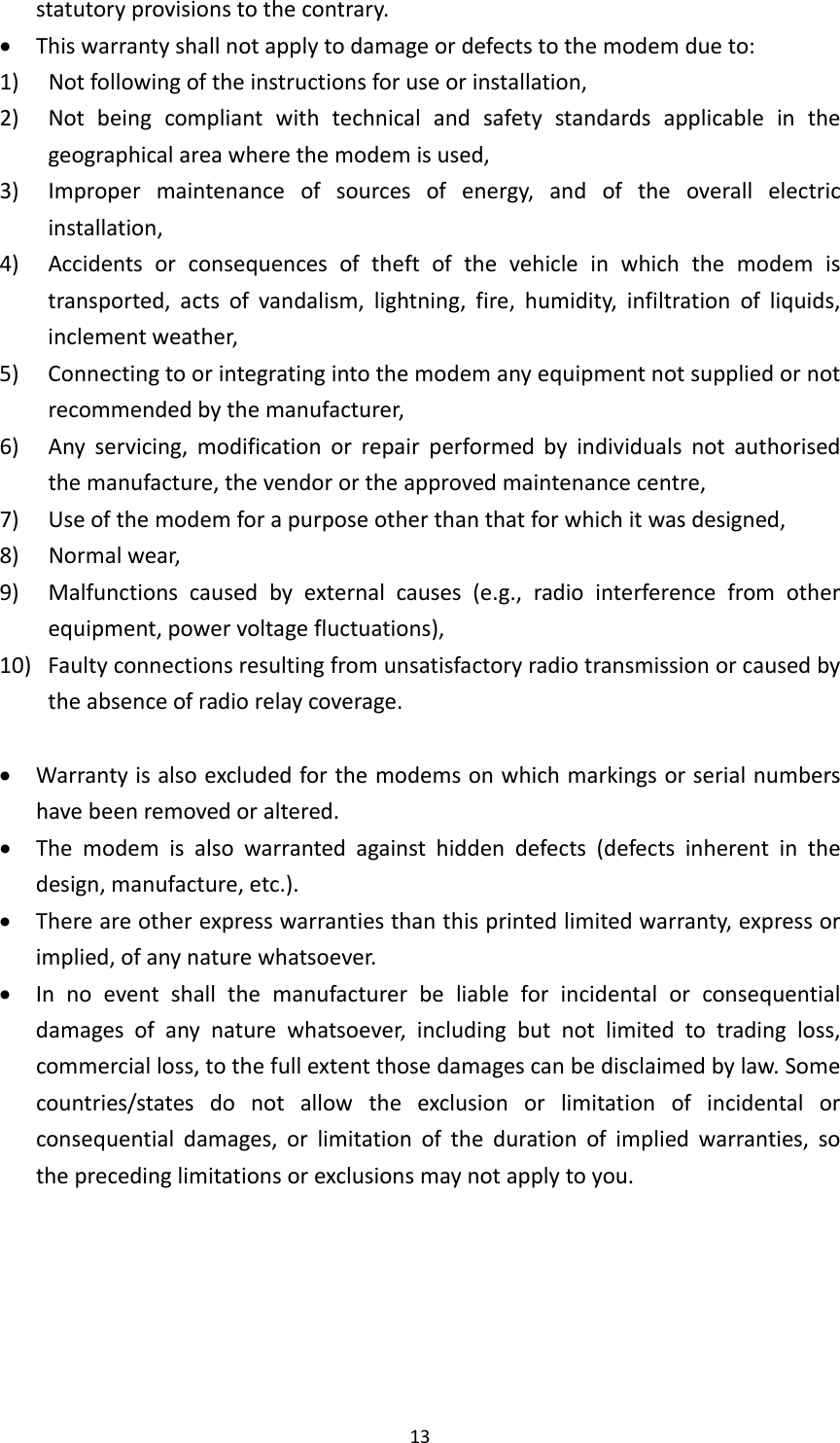 13statutoryprovisionstothecontrary. Thiswarrantyshallnotapplytodamageordefectstothemodemdueto:1) Notfollowingoftheinstructionsforuseorinstallation,2) Notbeingcompliantwithtechnicalandsafetystandardsapplicableinthegeographicalareawherethemodemisused,3) Impropermaintenanceofsourcesofenergy,andoftheoverallelectricinstallation,4) Accidentsorconsequencesoftheftofthevehicleinwhichthemodemistransported,actsofvandalism,lightning,fire,humidity,infiltrationofliquids,inclementweather,5) Connectingtoorintegratingintothemodemanyequipmentnotsuppliedornotrecommendedbythemanufacturer,6) Anyservicing,modificationorrepairperformedbyindividualsnotauthorisedthemanufacture,thevendorortheapprovedmaintenancecentre,7) Useofthemodemforapurposeotherthanthatforwhichitwasdesigned,8) Normalwear,9)Malfunctionscausedbyexternalcauses(e.g.,radiointerferencefromotherequipment,powervoltagefluctuations),10)Faultyconnectionsresultingfromunsatisfactoryradiotransmissionorcausedbytheabsenceofradiorelaycoverage. Warrantyisalsoexcludedforthemodemsonwhichmarkingsorserialnumbershavebeenremovedoraltered. Themodemisalsowarrantedagainsthiddendefects(defectsinherentinthedesign,manufacture,etc.). Thereareotherexpresswarrantiesthanthisprintedlimitedwarranty,expressorimplied,ofanynaturewhatsoever. Innoeventshallthemanufacturerbeliableforincidentalorconsequentialdamagesofanynaturewhatsoever,includingbutnotlimitedtotradingloss,commercialloss,tothefullextentthosedamagescanbedisclaimedbylaw.Somecountries/statesdonotallowtheexclusionorlimitationofincidentalorconsequentialdamages,orlimitationofthedurationofimpliedwarranties,sotheprecedinglimitationsorexclusionsmaynotapplytoyou.