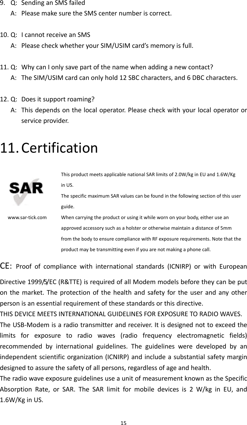 159.Q:SendinganSMSfailedA:PleasemakesuretheSMScenternumberiscorrect.10.Q:IcannotreceiveanSMSA:PleasecheckwhetheryourSIM/USIMcard’smemoryisfull.11.Q:WhycanIonlysavepartofthenamewhenaddinganewcontact?A:TheSIM/USIMcardcanonlyhold12SBCcharacters,and6DBCcharacters.12.Q:Doesitsupportroaming?A:Thisdependsonthelocaloperator.Pleasecheckwithyourlocaloperatororserviceprovider.11. Certificationwww.sar‐tick.comThisproductmeetsapplicablenationalSARlimitsof2.0W/kginEUand1.6W/KginUS.ThespecificmaximumSARvaluescanbefoundinthefollowingsectionofthisuserguide.Whencarryingtheproductorusingitwhilewornonyourbody,eitheruseanapprovedaccessorysuchasaholsterorotherwisemaintainadistanceof5mmfromthebodytoensurecompliancewithRFexposurerequirements.Notethattheproductmaybetransmittingevenifyouarenotmakingaphonecall.CE:Proofofcompliancewithinternationalstandards(ICNIRP)orwithEuropeanDirective1999/5/EC(R&amp;TTE)isrequiredofallModemmodelsbeforetheycanbeputonthemarket.Theprotectionofthehealthandsafetyfortheuserandanyotherpersonisanessentialrequirementofthesestandardsorthisdirective.THISDEVICEMEETSINTERNATIONALGUIDELINESFOREXPOSURETORADIOWAVES.TheUSB‐Modemisaradiotransmitterandreceiver.Itisdesignednottoexceedthelimitsforexposuretoradiowaves(radiofrequencyelectromagneticfields)recommendedbyinternationalguidelines.Theguidelinesweredevelopedbyanindependentscientificorganization(ICNIRP)andincludeasubstantialsafetymargindesignedtoassurethesafetyofallpersons,regardlessofageandhealth.TheradiowaveexposureguidelinesuseaunitofmeasurementknownastheSpecificAbsorptionRate,orSAR.TheSARlimitformobiledevicesis2W/kginEU,and1.6W/KginUS.