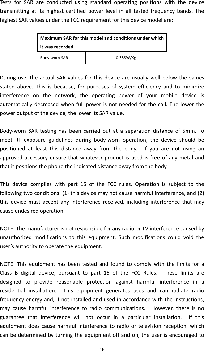 16TestsforSARareconductedusingstandardoperatingpositionswiththedevicetransmittingatitshighestcertifiedpowerlevelinalltestedfrequencybands.ThehighestSARvaluesundertheFCCrequirementforthisdevicemodelare:MaximumSARforthismodelandconditionsunderwhichitwasrecorded.Body‐wornSAR0.388W/KgDuringuse,theactualSARvaluesforthisdeviceareusuallywellbelowthevaluesstatedabove.Thisisbecause,forpurposesofsystemefficiencyandtominimizeinterferenceonthenetwork,theoperatingpowerofyourmobiledeviceisautomaticallydecreasedwhenfullpowerisnotneededforthecall.Thelowerthepoweroutputofthedevice,theloweritsSARvalue.Body‐wornSARtestinghasbeencarriedoutataseparationdistanceof5mm.TomeetRFexposureguidelinesduringbody‐wornoperation,thedeviceshouldbepositionedatleastthisdistanceawayfromthebody.Ifyouarenotusinganapprovedaccessoryensurethatwhateverproductisusedisfreeofanymetalandthatitpositionsthephonetheindicateddistanceawayfromthebody.Thisdevicecomplieswithpart15oftheFCCrules.Operationissubjecttothefollowingtwoconditions:(1)thisdevicemaynotcauseharmfulinterference,and(2)thisdevicemustacceptanyinterferencereceived,includinginterferencethatmaycauseundesiredoperation.NOTE:ThemanufacturerisnotresponsibleforanyradioorTVinterferencecausedbyunauthorizedmodificationstothisequipment.Suchmodificationscouldvoidtheuser’sauthoritytooperatetheequipment.NOTE:ThisequipmenthasbeentestedandfoundtocomplywiththelimitsforaClassBdigitaldevice,pursuanttopart15oftheFCCRules.Theselimitsaredesignedtoprovidereasonableprotectionagainstharmfulinterferenceinaresidentialinstallation.Thisequipmentgeneratesusesandcanradiateradiofrequencyenergyand,ifnotinstalledandusedinaccordancewiththeinstructions,maycauseharmfulinterferencetoradiocommunications.However,thereisnoguaranteethatinterferencewillnotoccurinaparticularinstallation.Ifthisequipmentdoescauseharmfulinterferencetoradioortelevisionreception,whichcanbedeterminedbyturningtheequipmentoffandon,theuserisencouragedto