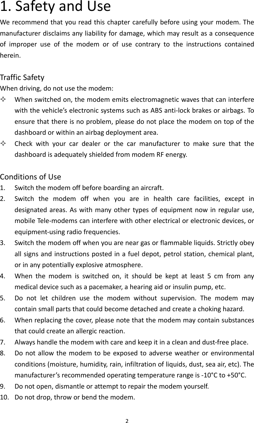 21.SafetyandUseWerecommendthatyoureadthischaptercarefullybeforeusingyourmodem.Themanufacturerdisclaimsanyliabilityfordamage,whichmayresultasaconsequenceofimproperuseofthemodemorofusecontrarytotheinstructionscontainedherein.TrafficSafetyWhendriving,donotusethemodem: Whenswitchedon,themodememitselectromagneticwavesthatcaninterferewiththevehicle’selectronicsystemssuchasABSanti‐lockbrakesorairbags.Toensurethatthereisnoproblem,pleasedonotplacethemodemontopofthedashboardorwithinanairbagdeploymentarea. CheckwithyourcardealerorthecarmanufacturertomakesurethatthedashboardisadequatelyshieldedfrommodemRFenergy.ConditionsofUse1. Switchthemodemoffbeforeboardinganaircraft.2. Switchthemodemoffwhenyouareinhealthcarefacilities,exceptindesignatedareas.Aswithmanyothertypesofequipmentnowinregularuse,mobileTe le‐modemscaninterferewithotherelectricalorelectronicdevices,orequipment‐usingradiofrequencies.3. Switchthemodemoffwhenyouareneargasorflammableliquids.Strictlyobeyallsignsandinstructionspostedinafueldepot,petrolstation,chemicalplant,orinanypotentiallyexplosiveatmosphere.4. Whenthemodemisswitchedon,itshouldbekeptatleast5cmfromanymedicaldevicesuchasapacemaker,ahearingaidorinsulinpump,etc.5. Donotletchildrenusethemodemwithoutsupervision.Themodemmaycontainsmallpartsthatcouldbecomedetachedandcreateachokinghazard.6. Whenreplacingthecover,pleasenotethatthemodemmaycontainsubstancesthatcouldcreateanallergicreaction.7. Alwayshandlethemodemwithcareandkeepitinacleananddust‐freeplace.8. Donotallowthemodemtobeexposedtoadverseweatherorenvironmentalconditions(moisture,humidity,rain,infiltrationofliquids,dust,seaair,etc).Themanufacturer’srecommendedoperatingtemperaturerangeis‐10°Cto+50°C.9. Donotopen,dismantleorattempttorepairthemodemyourself.10. Donotdrop,throworbendthemodem.