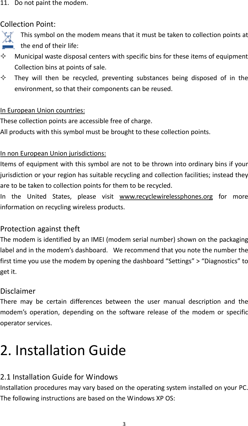 311. Donotpaintthemodem.CollectionPoint:Thissymbolonthemodemmeansthatitmustbetakentocollectionpointsattheendoftheirlife: MunicipalwastedisposalcenterswithspecificbinsfortheseitemsofequipmentCollectionbinsatpointsofsale. Theywillthenberecycled,preventingsubstancesbeingdisposedofintheenvironment,sothattheircomponentscanbereused.InEuropeanUnioncountries:Thesecollectionpointsareaccessiblefreeofcharge.Allproductswiththissymbolmustbebroughttothesecollectionpoints.InnonEuropeanUnionjurisdictions:Itemsofequipmentwiththissymbolarenottobethrownintoordinarybinsifyourjurisdictionoryourregionhassuitablerecyclingandcollectionfacilities;insteadtheyaretobetakentocollectionpointsforthemtoberecycled.IntheUnitedStates,pleasevisitwww.recyclewirelessphones.orgformoreinformationonrecyclingwirelessproducts.ProtectionagainsttheftThemodemisidentifiedbyanIMEI(modemserialnumber)shownonthepackaginglabelandinthemodem’sdashboard. Werecommendthatyounotethenumberthefirsttimeyouusethemodembyopeningthedashboard“Settings”&gt;“Diagnostics”togetit.DisclaimerTheremaybecertaindifferencesbetweentheusermanualdescriptionandthemodem’soperation,dependingonthesoftwarereleaseofthemodemorspecificoperatorservices.2.InstallationGuide2.1InstallationGuideforWindowsInstallationproceduresmayvarybasedontheoperatingsysteminstalledonyourPC.ThefollowinginstructionsarebasedontheWindowsXPOS: