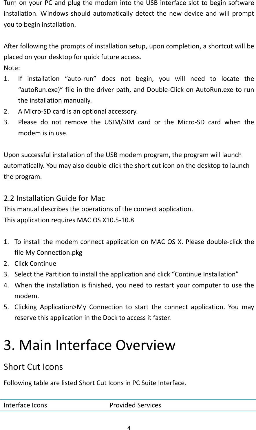 4TurnonyourPCandplugthemodemintotheUSBinterfaceslottobeginsoftwareinstallation.Windowsshouldautomaticallydetectthenewdeviceandwillpromptyoutobegininstallation.Afterfollowingthepromptsofinstallationsetup,uponcompletion,ashortcutwillbeplacedonyourdesktopforquickfutureaccess.Note:1. Ifinstallation“auto‐run”doesnotbegin,youwillneedtolocatethe“autoRun.exe)”fileinthedriverpath,andDouble‐ClickonAutoRun.exetoruntheinstallationmanually.2. AMicro‐SDcardisanoptionalaccessory.3. PleasedonotremovetheUSIM/SIMcardortheMicro‐SDcardwhenthemodemisinuse.UponsuccessfulinstallationoftheUSBmodemprogram,theprogramwilllaunchautomatically.Youmayalsodouble‐clicktheshortcuticononthedesktoptolaunchtheprogram.2.2InstallationGuideforMacThismanualdescribestheoperationsoftheconnectapplication.ThisapplicationrequiresMACOSX10.5‐10.81. ToinstallthemodemconnectapplicationonMACOSX.Pleasedouble‐clickthefileMyConnection.pkg2. ClickContinue3. SelectthePartitiontoinstalltheapplicationandclick“ContinueInstallation”4. Whentheinstallationisfinished,youneedtorestartyourcomputertousethemodem.5. ClickingApplication&gt;MyConnectiontostarttheconnectapplication.YoumayreservethisapplicationintheDocktoaccessitfaster.3.MainInterfaceOverviewShortCutIconsFollowingtablearelistedShortCutIconsinPCSuiteInterface.InterfaceIcons ProvidedServices