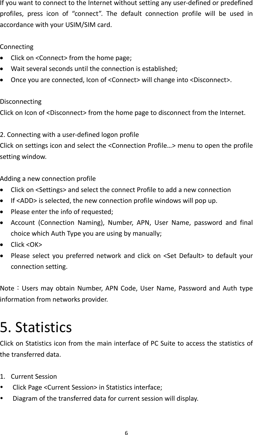 6IfyouwanttoconnecttotheInternetwithoutsettinganyuser‐definedorpredefinedprofiles,pressiconof“connect”.ThedefaultconnectionprofilewillbeusedinaccordancewithyourUSIM/SIMcard.Connecting Clickon&lt;Connect&gt;fromthehomepage; Waitseveralsecondsuntiltheconnectionisestablished; Onceyouareconnected,Iconof&lt;Connect&gt;willchangeinto&lt;Disconnect&gt;.DisconnectingClickonIconof&lt;Disconnect&gt;fromthehomepagetodisconnectfromtheInternet.2.Connectingwithauser‐definedlogonprofileClickonsettingsiconandselectthe&lt;ConnectionProfile…&gt;menutoopentheprofilesettingwindow.Addinganewconnectionprofile Clickon&lt;Settings&gt;andselecttheconnectProfiletoaddanewconnection If&lt;ADD&gt;isselected,thenewconnectionprofilewindowswillpopup. Pleaseentertheinfoofrequested; Account(ConnectionNaming),Number,APN,UserName,passwordandfinalchoicewhichAuthTypeyouareusingbymanually; Click&lt;OK&gt; Pleaseselectyoupreferrednetworkandclickon&lt;SetDefault&gt;todefaultyourconnectionsetting.Note：UsersmayobtainNumber,APNCode,UserName,PasswordandAuthtypeinformationfromnetworksprovider.5.StatisticsClickonStatisticsiconfromthemaininterfaceofPCSuitetoaccessthestatisticsofthetransferreddata.1. CurrentSession ClickPage&lt;CurrentSession&gt;inStatisticsinterface; Diagramofthetransferreddataforcurrentsessionwilldisplay.