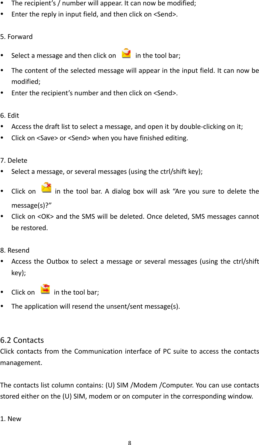 8 Therecipient’s/numberwillappear.Itcannowbemodified; Enterthereplyininputfield,andthenclickon&lt;Send&gt;.5.Forward Selectamessageandthenclickon  inthetoolbar; Thecontentoftheselectedmessagewillappearintheinputfield.Itcannowbemodified; Entertherecipient’snumberandthenclickon&lt;Send&gt;.6.Edit Accessthedraftlisttoselectamessage,andopenitbydouble‐clickingonit; Clickon&lt;Save&gt;or&lt;Send&gt;whenyouhavefinishedediting.7.Delete Selectamessage,orseveralmessages(usingthectrl/shiftkey); Clickon  inthetoolbar.Adialogboxwillask“Areyousuretodeletethemessage(s)?” Clickon&lt;OK&gt;andtheSMSwillbedeleted.Oncedeleted,SMSmessagescannotberestored.8.Resend AccesstheOutboxtoselectamessageorseveralmessages(usingthectrl/shiftkey); Clickon  inthetoolbar; Theapplicationwillresendtheunsent/sentmessage(s).6.2ContactsClickcontactsfromtheCommunicationinterfaceofPCsuitetoaccessthecontactsmanagement.Thecontactslistcolumncontains:(U)SIM/Modem/Computer.Youcanusecontactsstoredeitheronthe(U)SIM,modemoroncomputerinthecorrespondingwindow.1.New