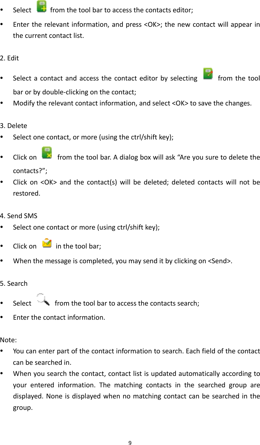 9 Select  fromthetoolbartoaccessthecontactseditor; Entertherelevantinformation,andpress&lt;OK&gt;;thenewcontactwillappearinthecurrentcontactlist.2.Edit Selectacontactandaccessthecontacteditorbyselecting  fromthetoolbarorbydouble‐clickingonthecontact; Modifytherelevantcontactinformation,andselect&lt;OK&gt;tosavethechanges.3.Delete Selectonecontact,ormore(usingthectrl/shiftkey); Clickon  fromthetoolbar.Adialogboxwillask“Areyousuretodeletethecontacts?”; Clickon&lt;OK&gt;andthecontact(s)willbedeleted;deletedcontactswillnotberestored.4.SendSMS Selectonecontactormore(usingctrl/shiftkey); Clickon  inthetoolbar; Whenthemessageiscompleted,youmaysenditbyclickingon&lt;Send&gt;.5.Search Select  fromthetoolbartoaccessthecontactssearch; Enterthecontactinformation.Note: Youcanenterpartofthecontactinformationtosearch.Eachfieldofthecontactcanbesearchedin. Whenyousearchthecontact,contactlistisupdatedautomaticallyaccordingtoyourenteredinformation.Thematchingcontactsinthesearchedgrouparedisplayed.Noneisdisplayedwhennomatchingcontactcanbesearchedinthegroup.