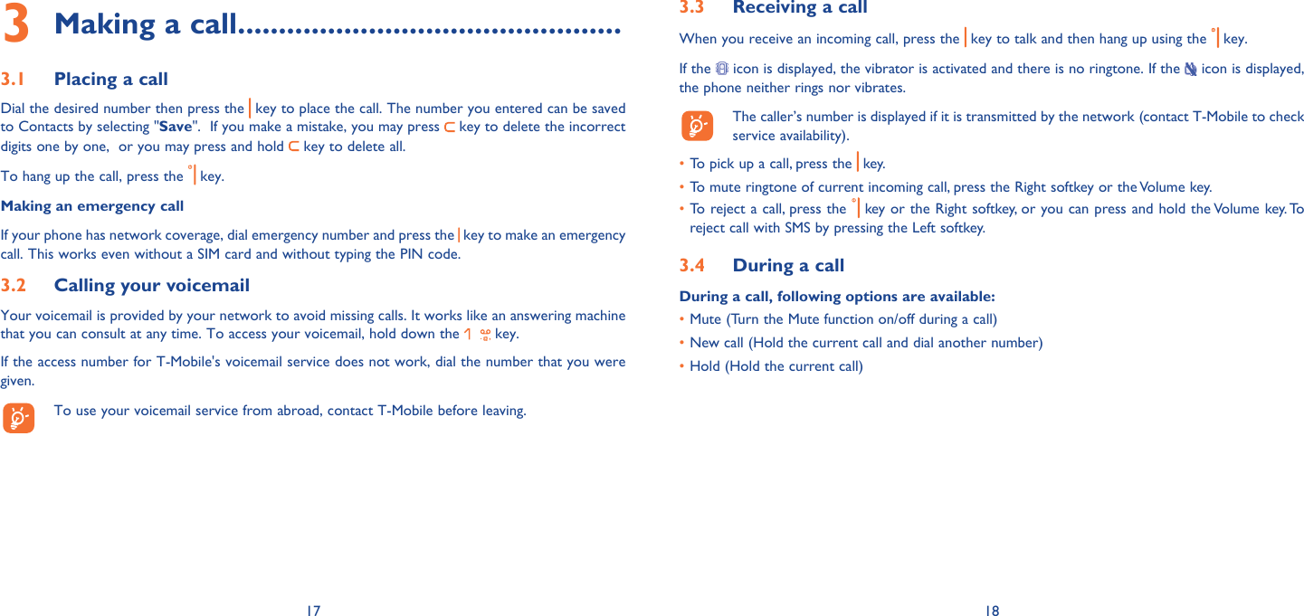 17 18Making a call3   ...............................................Placing a call3.1 Dial the desired number then press the   key to place the call. The number you entered can be saved to Contacts by selecting &quot;Save&quot;.  If you make a mistake, you may press   key to delete the incorrect digits one by one,  or you may press and hold   key to delete all.To hang up the call, press the   key.Making an emergency callIf your phone has network coverage, dial emergency number and press the  key to make an emergency call. This works even without a SIM card and without typing the PIN code. Calling your voicemail3.2 Your voicemail is provided by your network to avoid missing calls. It works like an answering machine that you can consult at any time. To access your voicemail, hold down the   key.If the access number for T-Mobile&apos;s voicemail service does not work, dial the number that you were given.   To use your voicemail service from abroad, contact T-Mobile before leaving.Receiving a call3.3 When you receive an incoming call, press the   key to talk and then hang up using the   key. If the   icon is displayed, the vibrator is activated and there is no ringtone. If the   icon is displayed, the phone neither rings nor vibrates.  The caller’s number is displayed if it is transmitted by the network (contact T-Mobile to check service availability).To pick up a call, press the •   key.To mute ringtone of current incoming call, press the Right softkey or the Volume key.• To reject a call, press the•     key or the Right softkey, or you can press and hold the Volume key. To reject call with SMS by pressing the Left softkey.During a call3.4 During a call, following options are available:Mute (Turn the Mute function on/off during a call)• New call (Hold the current call and dial another number)• Hold (Hold the current call)• 