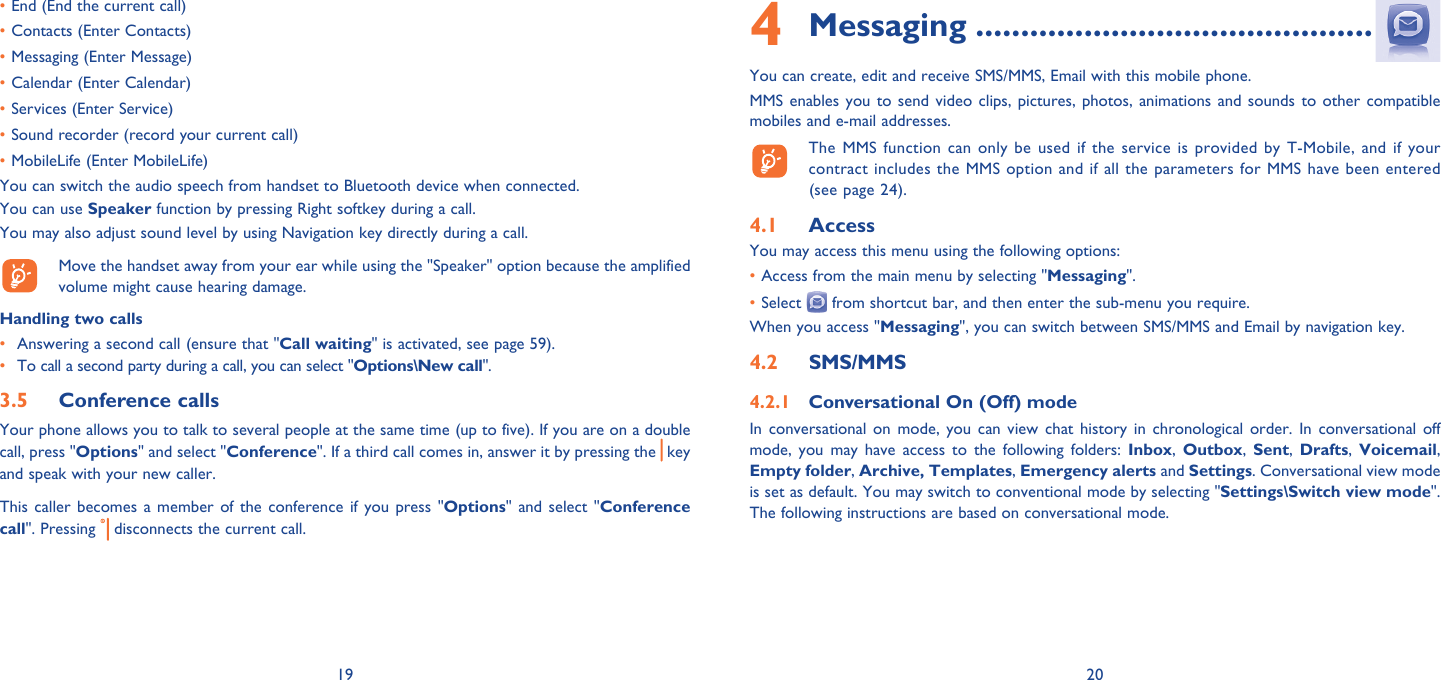 19 20End (End the current call)• Contacts (Enter Contacts)• Messaging (Enter Message)• Calendar (Enter Calendar)• Services (Enter Service)• Sound recorder (record your current call)• MobileLife (Enter MobileLife)• You can switch the audio speech from handset to Bluetooth device when connected.You can use Speaker function by pressing Right softkey during a call.You may also adjust sound level by using Navigation key directly during a call.   Move the handset away from your ear while using the &quot;Speaker&quot; option because the amplified volume might cause hearing damage.Handling two calls•  Answering a second call (ensure that &quot;Call waiting&quot; is activated, see page 59).• To call a second party during a call, you can select &quot;Options\New call&quot;.Conference calls3.5 Your phone allows you to talk to several people at the same time (up to five). If you are on a double call, press &quot;Options&quot; and select &quot;Conference&quot;. If a third call comes in, answer it by pressing the   key and speak with your new caller.This caller becomes a member of the conference if you press &quot;Options&quot; and select &quot;Conference call&quot;. Pressing   disconnects the current call.Messaging4   ............................................You can create, edit and receive SMS/MMS, Email with this mobile phone.MMS enables you to send video clips, pictures, photos, animations and sounds to other compatible mobiles and e-mail addresses.  The MMS function can only be used if the service is provided by T-Mobile, and if your contract includes the MMS option and if all the parameters for MMS have been entered (see page 24).Access4.1 You may access this menu using the following options:• Access from the main menu by selecting &quot;Messaging&quot;.• Select   from shortcut bar, and then enter the sub-menu you require.When you access &quot;Messaging&quot;, you can switch between SMS/MMS and Email by navigation key.SMS/MMS4.2 Conversational On (Off) mode4.2.1 In conversational on mode, you can view chat history in chronological order. In conversational off mode, you may have access to the following folders: Inbox,  Outbox,  Sent,  Drafts,  Voicemail, Empty folder, Archive, Templates, Emergency alerts and Settings. Conversational view mode is set as default. You may switch to conventional mode by selecting &quot;Settings\Switch view mode&quot;. The following instructions are based on conversational mode.