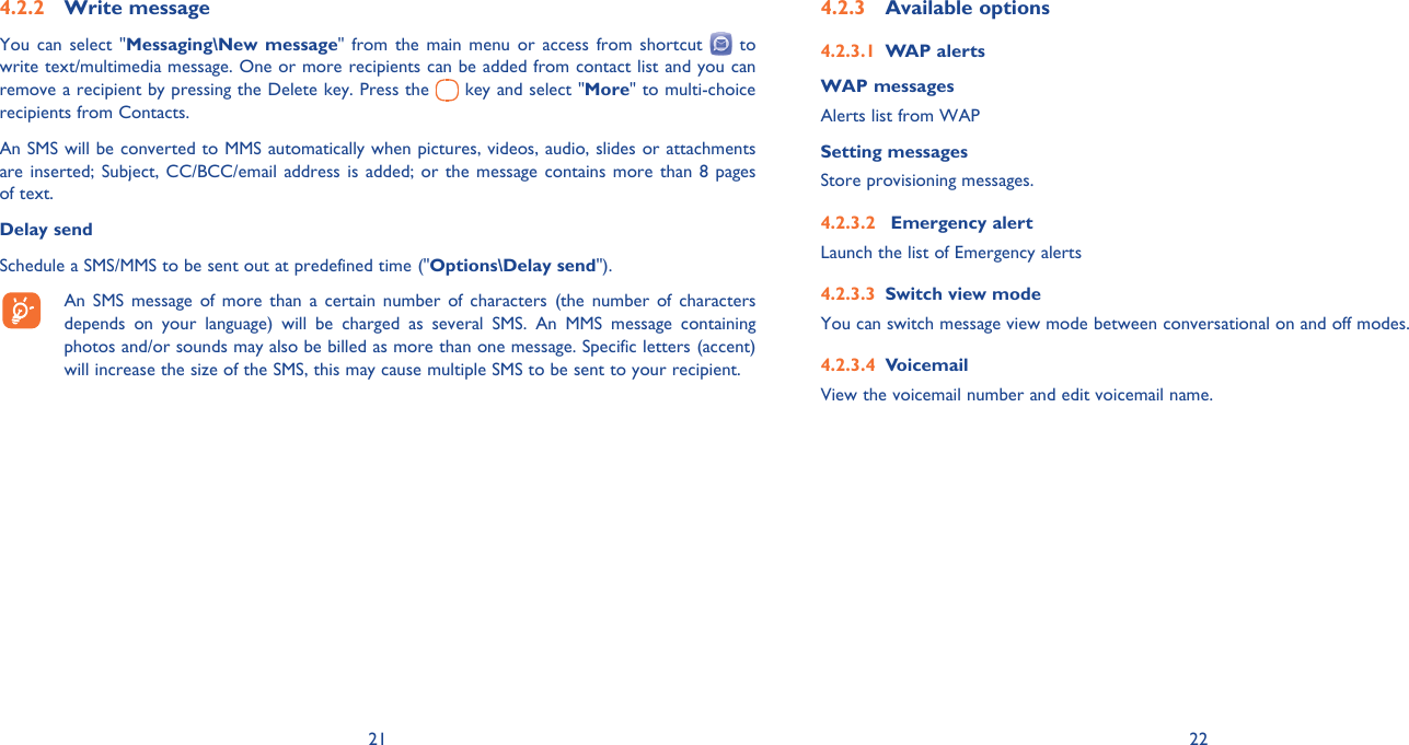 21 22Write message4.2.2 You can select &quot;Messaging\New message&quot; from the main menu or access from shortcut   to write text/multimedia message. One or more recipients can be added from contact list and you can remove a recipient by pressing the Delete key. Press the   key and select &quot;More&quot; to multi-choice recipients from Contacts.An SMS will be converted to MMS automatically when pictures, videos, audio, slides or attachments are inserted; Subject, CC/BCC/email address is added; or the message contains more than 8 pages of text.Delay sendSchedule a SMS/MMS to be sent out at predefined time (&quot;Options\Delay send&quot;).  An SMS message of more than a certain number of characters (the number of characters depends on your language) will be charged as several SMS. An MMS message containing photos and/or sounds may also be billed as more than one message. Specific letters (accent) will increase the size of the SMS, this may cause multiple SMS to be sent to your recipient.Available options4.2.3 WAP alerts4.2.3.1 WAP messagesAlerts list from WAPSetting messages Store provisioning messages. Emergency alert4.2.3.2 Launch the list of Emergency alertsSwitch view mode4.2.3.3 You can switch message view mode between conversational on and off modes.Voicemail4.2.3.4 View the voicemail number and edit voicemail name.