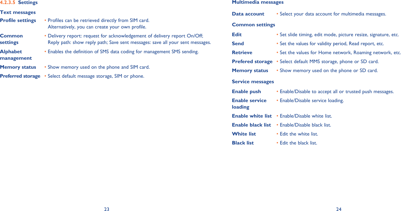 23 24Settings4.2.3.5 Text messagesProfile settings •  Profiles can be retrieved directly from SIM card.Alternatively, you can create your own profile.Common settings•  Delivery report: request for acknowledgement of delivery report On/Off; Reply path: show reply path; Save sent messages: save all your sent messages.Alphabet management•  Enables the definition of SMS data coding for management SMS sending.Memory status •  Show memory used on the phone and SIM card.Preferred storage •  Select default message storage, SIM or phone.Multimedia messagesData account •  Select your data account for multimedia messages.Common settingsEdit •  Set slide timing, edit mode, picture resize, signature, etc.Send •  Set the values for validity period, Read report, etc.Retrieve •  Set the values for Home network, Roaming network, etc. Prefered storage •  Select default MMS storage, phone or SD card.Memory status •  Show memory used on the phone or SD card.Service messagesEnable push  •  Enable/Disable to accept all or trusted push messages.Enable service loading•  Enable/Disable service loading.Enable white list • Enable/Disable white list.Enable black list • Enable/Disable black list.White list • Edit the white list.Black list • Edit the black list.