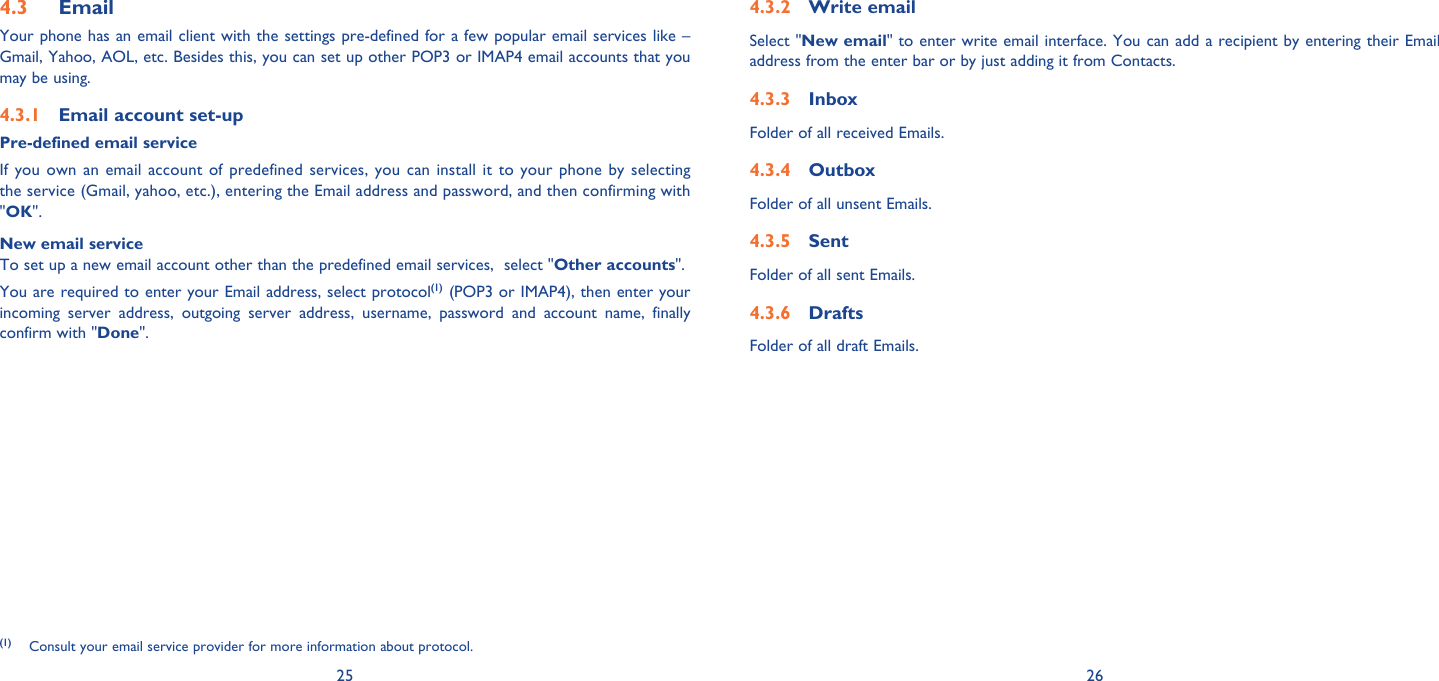 25 26Email4.3 Your phone has an email client with the settings pre-defined for a few popular email services like – Gmail, Yahoo, AOL, etc. Besides this, you can set up other POP3 or IMAP4 email accounts that you may be using.Email account set-up4.3.1 Pre-defined email serviceIf you own an email account of predefined services, you can install it to your phone by selecting the service (Gmail, yahoo, etc.), entering the Email address and password, and then confirming with &quot;OK&quot;. New email serviceTo set up a new email account other than the predefined email services,  select &quot;Other accounts&quot;. You are required to enter your Email address, select protocol(1) (POP3 or IMAP4), then enter your incoming server address, outgoing server address, username, password and account name, finally confirm with &quot;Done&quot;.(1) Consult your email service provider for more information about protocol.Write email4.3.2 Select &quot;New email&quot; to enter write email interface. You can add a recipient by entering their Email address from the enter bar or by just adding it from Contacts.Inbox4.3.3 Folder of all received Emails.Outbox4.3.4 Folder of all unsent Emails.Sent4.3.5 Folder of all sent Emails.Drafts4.3.6 Folder of all draft Emails. 