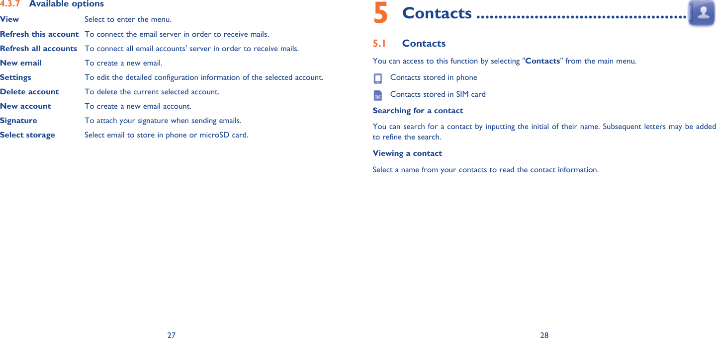 27 28Available options4.3.7 View Select to enter the menu.Refresh this account To connect the email server in order to receive mails.Refresh all accounts To connect all email accounts&apos; server in order to receive mails.New email To create a new email.Settings To edit the detailed configuration information of the selected account.Delete account To delete the current selected account.New account To create a new email account.Signature To attach your signature when sending emails.Select storage Select email to store in phone or microSD card.Contacts5   ...............................................Contacts5.1 You can access to this function by selecting &quot;Contacts&quot; from the main menu.  Contacts stored in phone  Contacts stored in SIM cardSearching for a contactYou can search for a contact by inputting the initial of their name. Subsequent letters may be added to refine the search.Viewing a contactSelect a name from your contacts to read the contact information.