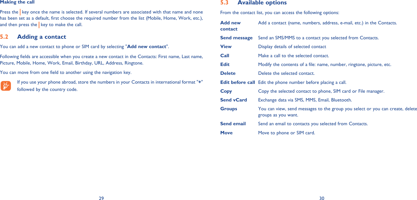 29 30Making the callPress the   key once the name is selected. If several numbers are associated with that name and none has been set as a default, first choose the required number from the list (Mobile, Home, Work, etc.), and then press the   key to make the call.Adding a contact5.2 You can add a new contact to phone or SIM card by selecting &quot;Add new contact&quot;.Following fields are accessible when you create a new contact in the Contacts: First name, Last name, Picture, Mobile, Home, Work, Email, Birthday, URL, Address, Ringtone.You can move from one field to another using the navigation key.  If you use your phone abroad, store the numbers in your Contacts in international format &quot;+&quot; followed by the country code.Available options5.3 From the contact list, you can access the following options:Add new contact Add a contact (name, numbers, address, e-mail, etc.) in the Contacts.Send message  Send an SMS/MMS to a contact you selected from Contacts.View  Display details of selected contactCall Make a call to the selected contact.Edit  Modify the contents of a file: name, number, ringtone, picture, etc.Delete Delete the selected contact.Edit before call Edit the phone number before placing a call.Copy Copy the selected contact to phone, SIM card or File manager.Send vCard  Exchange data via SMS, MMS, Email, Bluetooth. Groups You can view, send messages to the group you select or you can create, delete groups as you want.Send email Send an email to contacts you selected from Contacts.Move Move to phone or SIM card.