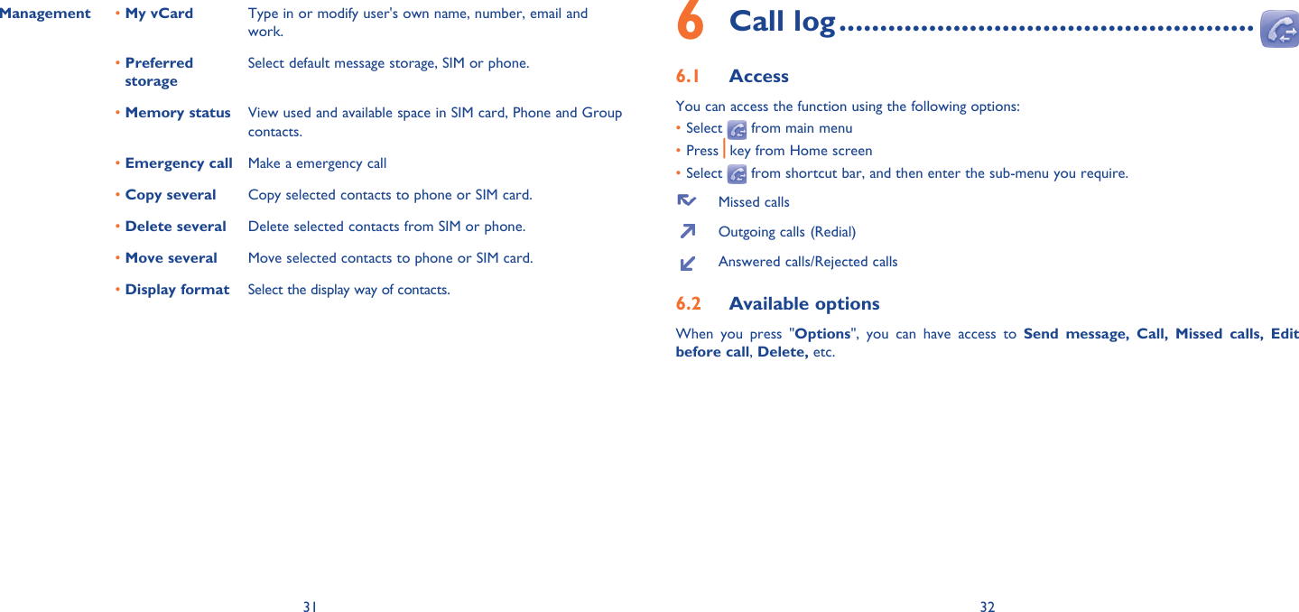 31 32Management • My vCard Type in or modify user&apos;s own name, number, email and work.•  Preferred storageSelect default message storage, SIM or phone.• Memory status View used and available space in SIM card, Phone and Group contacts.•  Emergency call Make a emergency call• Copy several Copy selected contacts to phone or SIM card.• Delete several Delete selected contacts from SIM or phone.•  Move several Move selected contacts to phone or SIM card.•  Display format Select the display way of contacts.Call log6   ...................................................Access6.1 You can access the function using the following options:• Select   from main menu• Press  key from Home screen• Select   from shortcut bar, and then enter the sub-menu you require.  Missed calls  Outgoing calls (Redial)  Answered calls/Rejected callsAvailable options6.2 When you press &quot;Options&quot;, you can have access to Send message, Call, Missed calls, Edit before call, Delete, etc.