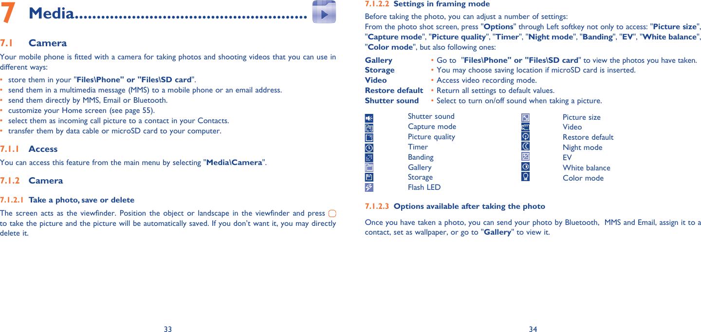 33 34Media7   .....................................................Camera7.1 Your mobile phone is fitted with a camera for taking photos and shooting videos that you can use in different ways:•  store them in your &quot;Files\Phone&quot; or &quot;Files\SD card&quot;.•  send them in a multimedia message (MMS) to a mobile phone or an email address.•  send them directly by MMS, Email or Bluetooth.•  customize your Home screen (see page 55).•  select them as incoming call picture to a contact in your Contacts.•  transfer them by data cable or microSD card to your computer.Access7.1.1 You can access this feature from the main menu by selecting &quot;Media\Camera&quot;.Camera7.1.2 Take a photo, save or delete7.1.2.1 The screen acts as the viewfinder. Position the object or landscape in the viewfinder and press   to take the picture and the picture will be automatically saved. If you don’t want it, you may directly delete it.Settings in framing mode7.1.2.2 Before taking the photo, you can adjust a number of settings:From the photo shot screen, press &quot;Options&quot; through Left softkey not only to access: &quot;Picture size&quot;, &quot;Capture mode&quot;, &quot;Picture quality&quot;, &quot;Timer&quot;, &quot;Night mode&quot;, &quot;Banding&quot;, &quot;EV&quot;, &quot;White balance&quot;, &quot;Color mode&quot;, but also following ones:Gallery  • Go to  &quot;Files\Phone&quot; or &quot;Files\SD card&quot; to view the photos you have taken.Storage  • You may choose saving location if microSD card is inserted.Video  • Access video recording mode.Restore default  • Return all settings to default values.Shutter sound  • Select to turn on/off sound when taking a picture. Shutter sound Capture mode Picture quality Timer Banding Gallery Storage Flash LEDOptions available after taking the photo7.1.2.3 Once you have taken a photo, you can send your photo by Bluetooth,  MMS and Email, assign it to a contact, set as wallpaper, or go to &quot;Gallery&quot; to view it. Picture size Video Restore default Night mode EV White balance Color mode