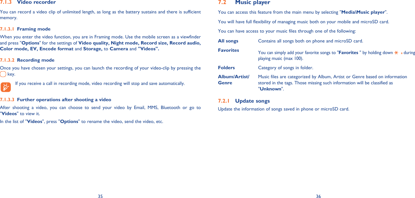 35 36Video recorder7.1.3 You can record a video clip of unlimited length, as long as the battery sustains and there is sufficient memory.Framing mode7.1.3.1 When you enter the video function, you are in Framing mode. Use the mobile screen as a viewfinder and press &quot;Options&quot; for the settings of Video quality, Night mode, Record size, Record audio, Color mode, EV, Encode format and Storage, to Camera and &quot;Videos&quot;.Recording mode7.1.3.2 Once you have chosen your settings, you can launch the recording of your video-clip by pressing the  key.   If you receive a call in recording mode, video recording will stop and save automatically.Further operations after shooting a video7.1.3.3 After shooting a video, you can choose to send your video by Email, MMS, Bluetooth or go to &quot;Videos&quot; to view it.In the list of &quot;Videos&quot;, press &quot;Options&quot; to rename the video, send the video, etc.Music player 7.2 You can access this feature from the main menu by selecting &quot;Media\Music player&quot;.You will have full flexibility of managing music both on your mobile and microSD card.You can have access to your music files through one of the following:All songs Contains all songs both on phone and microSD card.Favorites You can simply add your favorite songs to &quot;Favorites &quot; by holding down   during playing music (max 100).Folders Category of songs in folder.Album/Artist/GenreMusic files are categorized by Album, Artist or Genre based on information stored in the tags. Those missing such information will be classified as &quot;Unknown&quot;.Update songs7.2.1 Update the information of songs saved in phone or microSD card.