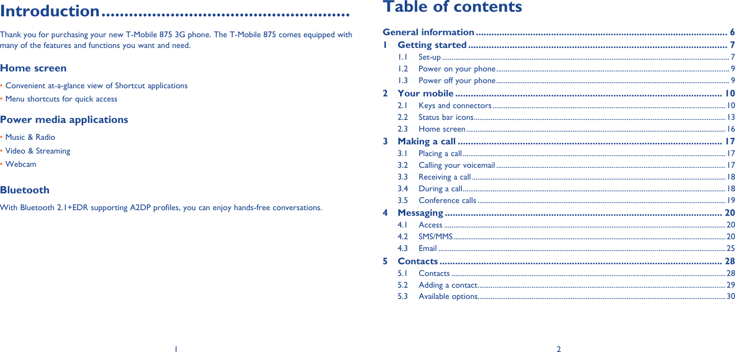1 2Introduction ......................................................Thank you for purchasing your new T-Mobile 875 3G phone. The T-Mobile 875 comes equipped with many of the features and functions you want and need.Home screen • Convenient at-a-glance view of Shortcut applications • Menu shortcuts for quick accessPower media applications• Music &amp; Radio• Video &amp; Streaming• WebcamBluetoothWith Bluetooth 2.1+EDR supporting A2DP profiles, you can enjoy hands-free conversations.Table of contentsGeneral information ................................................................................................. 61 Getting started .................................................................................................... 71.1 Set-up .......................................................................................................................................................... 71.2  Power on your phone ............................................................................................................................. 91.3  Power off your phone ............................................................................................................................. 92 Your mobile ....................................................................................................... 102.1  Keys and connectors .............................................................................................................................102.2  Status bar icons ....................................................................................................................................... 132.3 Home screen ........................................................................................................................................... 163  Making a call ...................................................................................................... 173.1  Placing a call .............................................................................................................................................173.2  Calling your voicemail ........................................................................................................................... 173.3  Receiving a call ........................................................................................................................................ 183.4  During a call .............................................................................................................................................183.5 Conference calls ..................................................................................................................................... 194 Messaging ........................................................................................................... 204.1 Access .......................................................................................................................................................204.2 SMS/MMS .................................................................................................................................................. 204.3 Email ..........................................................................................................................................................255 Contacts ............................................................................................................. 285.1 Contacts ...................................................................................................................................................285.2  Adding a contact .....................................................................................................................................295.3 Available options..................................................................................................................................... 30