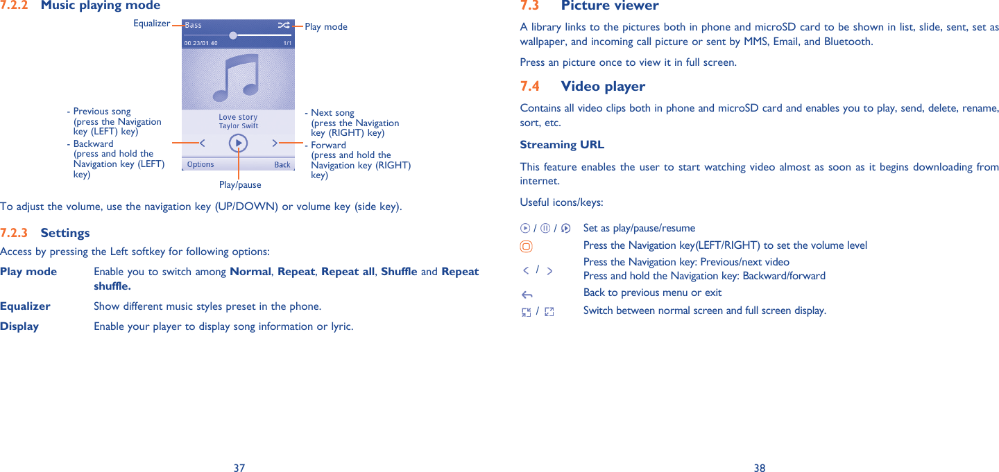 37 38Music playing mode7.2.2 Play/pause-  Previous song (press the Navigation key (LEFT) key)-  Backward (press and hold the Navigation key (LEFT) key)Equalizer Play mode-  Next song (press the Navigation key (RIGHT) key)-  Forward (press and hold the Navigation key (RIGHT) key)To adjust the volume, use the navigation key (UP/DOWN) or volume key (side key).Settings7.2.3 Access by pressing the Left softkey for following options:Play mode Enable you to switch among Normal, Repeat, Repeat all, Shuffle and Repeat shuffle.Equalizer Show different music styles preset in the phone.  Display Enable your player to display song information or lyric.Picture viewer7.3 A library links to the pictures both in phone and microSD card to be shown in list, slide, sent, set as wallpaper, and incoming call picture or sent by MMS, Email, and Bluetooth.Press an picture once to view it in full screen.Video player7.4 Contains all video clips both in phone and microSD card and enables you to play, send, delete, rename, sort, etc.Streaming URLThis feature enables the user to start watching video almost as soon as it begins downloading from internet.Useful icons/keys: /   /  Set as play/pause/resumePress the Navigation key(LEFT/RIGHT) to set the volume level /  Press the Navigation key: Previous/next videoPress and hold the Navigation key: Backward/forwardBack to previous menu or exit /  Switch between normal screen and full screen display.