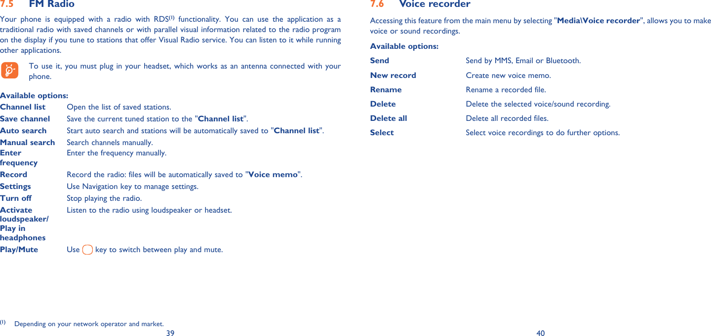39 40FM Radio7.5 Your phone is equipped with a radio with RDS(1) functionality. You can use the application as a traditional radio with saved channels or with parallel visual information related to the radio program on the display if you tune to stations that offer Visual Radio service. You can listen to it while running other applications.  To use it, you must plug in your headset, which works as an antenna connected with your phone.Available options: Channel list  Open the list of saved stations.Save channel  Save the current tuned station to the &quot;Channel list&quot;.Auto search  Start auto search and stations will be automatically saved to &quot;Channel list&quot;.Manual search  Search channels manually.Enter   Enter the frequency manually. frequency  Record  Record the radio: files will be automatically saved to &quot;Voice memo&quot;.Settings  Use Navigation key to manage settings.Turn off  Stop playing the radio.Activate   Listen to the radio using loudspeaker or headset.loudspeaker/Play in headphonesPlay/Mute  Use   key to switch between play and mute.(1) Depending on your network operator and market.Voice recorder7.6 Accessing this feature from the main menu by selecting &quot;Media\Voice recorder&quot;, allows you to make voice or sound recordings.Available options:Send Send by MMS, Email or Bluetooth.New record Create new voice memo.Rename Rename a recorded file.Delete Delete the selected voice/sound recording.Delete all Delete all recorded files.Select  Select voice recordings to do further options.