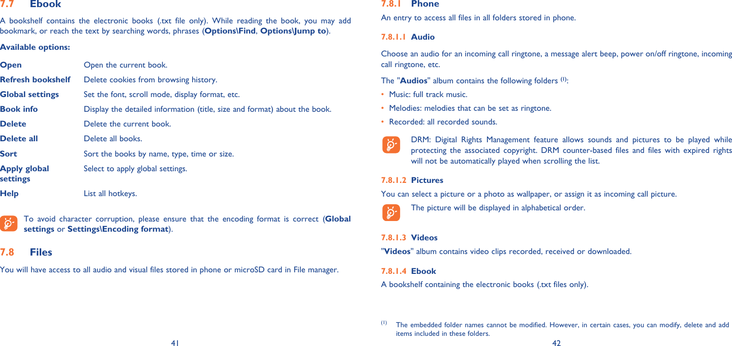 41 42Ebook7.7 A bookshelf contains the electronic books (.txt file only). While reading the book, you may add bookmark, or reach the text by searching words, phrases (Options\Find, Options\Jump to).Available options:Open Open the current book.Refresh bookshelf  Delete cookies from browsing history.Global settings Set the font, scroll mode, display format, etc.Book info Display the detailed information (title, size and format) about the book.Delete Delete the current book.Delete all Delete all books.Sort Sort the books by name, type, time or size.Apply globalsettingsSelect to apply global settings.Help List all hotkeys. To avoid character corruption, please ensure that the encoding format is correct (Global settings or Settings\Encoding format).Files 7.8 You will have access to all audio and visual files stored in phone or microSD card in File manager.Phone7.8.1 An entry to access all files in all folders stored in phone. Audio7.8.1.1 Choose an audio for an incoming call ringtone, a message alert beep, power on/off ringtone, incoming call ringtone, etc.The &quot;Audios&quot; album contains the following folders (1):•  Music: full track music.•  Melodies: melodies that can be set as ringtone.•  Recorded: all recorded sounds.  DRM: Digital Rights Management feature allows sounds and pictures to be played while protecting the associated copyright. DRM counter-based files and files with expired rights will not be automatically played when scrolling the list.Pictures7.8.1.2 You can select a picture or a photo as wallpaper, or assign it as incoming call picture.  The picture will be displayed in alphabetical order.Videos7.8.1.3 &quot;Videos&quot; album contains video clips recorded, received or downloaded.Ebook7.8.1.4 A bookshelf containing the electronic books (.txt files only).(1) The embedded folder names cannot be modified. However, in certain cases, you can modify, delete and add items included in these folders.