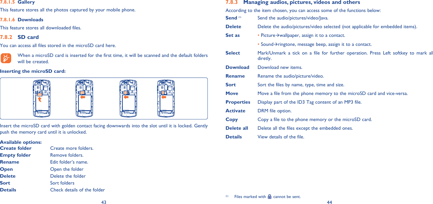 43 44Gallery7.8.1.5 This feature stores all the photos captured by your mobile phone.Downloads7.8.1.6 This feature stores all downloaded files.SD card7.8.2 You can access all files stored in the microSD card here.  When a microSD card is inserted for the first time, it will be scanned and the default folders will be created.Inserting the microSD card:Insert the microSD card with golden contact facing downwards into the slot until it is locked. Gently push the memory card until it is unlocked.Available options:Create folder Create more folders.Empty folder Remove folders.Rename Edit folder’s name.Open Open the folderDelete Delete the folderSort Sort foldersDetails Check details of the folderManaging audios, pictures, videos and others7.8.3 According to the item chosen, you can access some of the functions below:Send (1) Send the audio/pictures/video/Java.Delete  Delete the audio/pictures/video selected (not applicable for embedded items).Set as •  Picturewallpaper, assign it to a contact. •  Soundringtone, message beep, assign it to a contact.Select Mark/Unmark a tick on a file for further operation. Press Left softkey to mark all diretly. Download Download new items.Rename Rename the audio/picture/video.Sort Sort the files by name, type, time and size.Move  Move a file from the phone memory to the microSD card and vice-versa.Properties  Display part of the ID3 Tag content of an MP3 file.Activate  DRM file option.Copy Copy a file to the phone memory or the microSD card.Delete all Delete all the files except the embedded ones.Details View details of the file.(1)  Files marked with   cannot be sent.