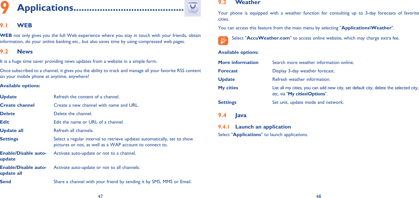 47 48Applications9   ..........................................WEB9.1 WEB not only gives you the full Web experience where you stay in touch with your friends, obtain information, do your online banking etc., but also saves time by using compressed web pages.News9.2 It is a huge time saver providing news updates from a website in a simple form.Once subscribed to a channel, it gives you the ability to track and manage all your favorite RSS content on your mobile phone at anytime, anywhere!Available options:Update Refresh the content of a channel.Create channel Create a new channel with name and URL.Delete Delete the channel.Edit Edit the name or URL of a channel.Update all Refresh all channels.Settings Select a regular interval to retrieve updates automatically, set to show pictures or not, as well as a WAP account to connect to.Enable/Disable auto-updateActivate auto-update or not to a channel.Enable/Disable auto-update allActivate auto-update or not to all channels.Send Share a channel with your friend by sending it by SMS, MMS or Email.Weather9.3 Your phone is equipped with a weather function for consulting up to 3-day forecasts of favorite cities.You can access this feature from the main menu by selecting &quot;Applications\Weather&quot;. Select &quot;AccuWeather.com&quot; to access online website, which may charge extra fee.Available options:More information Search more weather information online.Forecast Display 3-day weather forecast.Update Refresh weather information.My cities List all my cities, you can add new city, set default city, delete the selected city, etc. via &quot;My cities\Options&quot;. Settings Set unit, update mode and network.Java9.4 Launch an application9.4.1 Select &quot;Applications&quot; to launch applications.