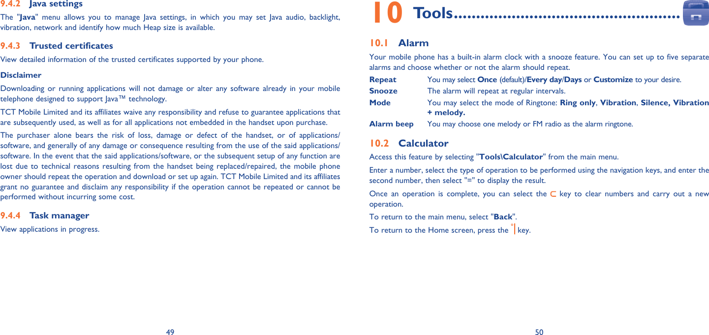 49 50Java settings9.4.2 The &quot;Java&quot; menu allows you to manage Java settings, in which you may set Java audio, backlight, vibration, network and identify how much Heap size is available.Trusted certificates   9.4.3 View detailed information of the trusted certificates supported by your phone.Disclaimer Downloading or running applications will not damage or alter any software already in your mobile telephone designed to support Java™ technology.TCT Mobile Limited and its affiliates waive any responsibility and refuse to guarantee applications that are subsequently used, as well as for all applications not embedded in the handset upon purchase.The purchaser alone bears the risk of loss, damage or defect of the handset, or of applications/software, and generally of any damage or consequence resulting from the use of the said applications/software. In the event that the said applications/software, or the subsequent setup of any function are lost due to technical reasons resulting from the handset being replaced/repaired, the mobile phone owner should repeat the operation and download or set up again. TCT Mobile Limited and its affiliates grant no guarantee and disclaim any responsibility if the operation cannot be repeated or cannot be performed without incurring some cost.Task manager9.4.4 View applications in progress.Tools10   ...................................................Alarm10.1 Your mobile phone has a built-in alarm clock with a snooze feature. You can set up to five separate alarms and choose whether or not the alarm should repeat.Repeat  You may select Once (default)/Every day/Days or Customize to your desire.Snooze The alarm will repeat at regular intervals. Mode  You may select the mode of Ringtone: Ring only, Vibration, Silence, Vibration + melody.Alarm beep You may choose one melody or FM radio as the alarm ringtone.Calculator10.2 Access this feature by selecting &quot;Tools\Calculator&quot; from the main menu.Enter a number, select the type of operation to be performed using the navigation keys, and enter the second number, then select &quot;=&quot; to display the result.Once an operation is complete, you can select the   key to clear numbers and carry out a new operation.To return to the main menu, select &quot;Back&quot;.To return to the Home screen, press the   key.