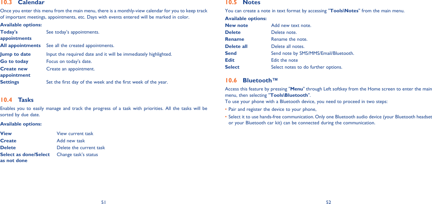 51 52Calendar10.3 Once you enter this menu from the main menu, there is a monthly-view calendar for you to keep track of important meetings, appointments, etc. Days with events entered will be marked in color.Available options:Today&apos;s appointmentsSee today’s appointments.All appointments See all the created appointments.Jump to date  Input the required date and it will be immediately highlighted.Go to today Focus on today&apos;s date.Create new appointmentCreate an appointment.Settings Set the first day of the week and the first week of the year.Tasks10.4 Enables you to easily manage and track the progress of a task with priorities. All the tasks will be sorted by due date.Available options:View View current taskCreate Add new taskDelete Delete the current taskSelect as done/Select as not doneChange task’s statusNotes10.5 You can create a note in text format by accessing &quot;Tools\Notes&quot; from the main menu.Available options:New note Add new text note.Delete Delete note.Rename Rename the note.Delete all Delete all notes.Send Send note by SMS/MMS/Email/Bluetooth.Edit Edit the noteSelect Select notes to do further options.Bluetooth™10.6 Access this feature by pressing &quot;Menu&quot; through Left softkey from the Home screen to enter the main menu, then selecting &quot;Tools\Bluetooth&quot;.To use your phone with a Bluetooth device, you need to proceed in two steps:Pair and register the device to your phone,• Select it to use hands-free communication. Only one Bluetooth audio device (your Bluetooth headset • or your Bluetooth car kit) can be connected during the communication.