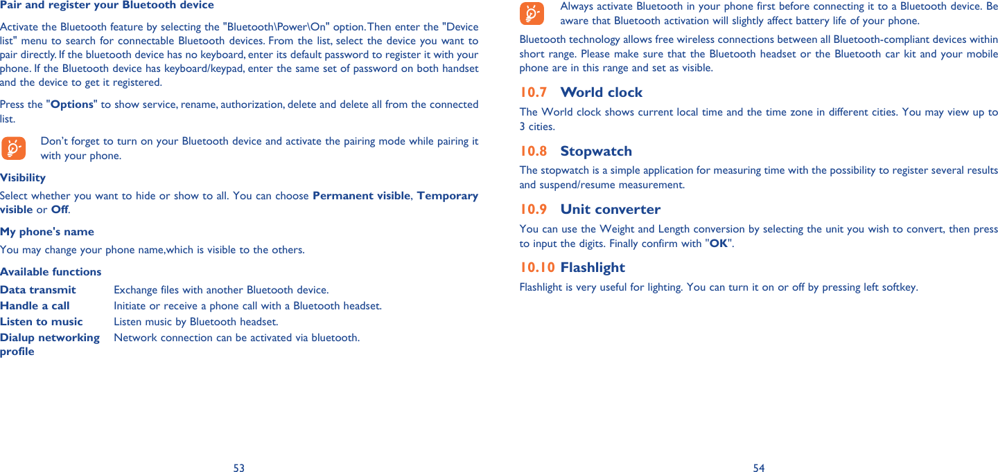 53 54Pair and register your Bluetooth deviceActivate the Bluetooth feature by selecting the &quot;Bluetooth\Power\On&quot; option. Then enter the &quot;Device list&quot; menu to search for connectable Bluetooth devices. From the list, select the device you want to pair directly. If the bluetooth device has no keyboard, enter its default password to register it with your phone. If the Bluetooth device has keyboard/keypad, enter the same set of password on both handset and the device to get it registered.Press the &quot;Options&quot; to show service, rename, authorization, delete and delete all from the connected list.  Don’t forget to turn on your Bluetooth device and activate the pairing mode while pairing it with your phone.VisibilitySelect whether you want to hide or show to all. You can choose Permanent visible, Temporary visible or Off.My phone&apos;s nameYou may change your phone name,which is visible to the others.Available functionsData transmit Exchange files with another Bluetooth device.Handle a call Initiate or receive a phone call with a Bluetooth headset.Listen to music Listen music by Bluetooth headset.Dialup networking profileNetwork connection can be activated via bluetooth.  Always activate Bluetooth in your phone first before connecting it to a Bluetooth device. Be aware that Bluetooth activation will slightly affect battery life of your phone.Bluetooth technology allows free wireless connections between all Bluetooth-compliant devices within short range. Please make sure that the Bluetooth headset or the Bluetooth car kit and your mobile phone are in this range and set as visible.World clock10.7 The World clock shows current local time and the time zone in different cities. You may view up to 3 cities. Stopwatch10.8 The stopwatch is a simple application for measuring time with the possibility to register several results and suspend/resume measurement.Unit converter10.9 You can use the Weight and Length conversion by selecting the unit you wish to convert, then press to input the digits. Finally confirm with &quot;OK&quot;.Flashlight10.10 Flashlight is very useful for lighting. You can turn it on or off by pressing left softkey.