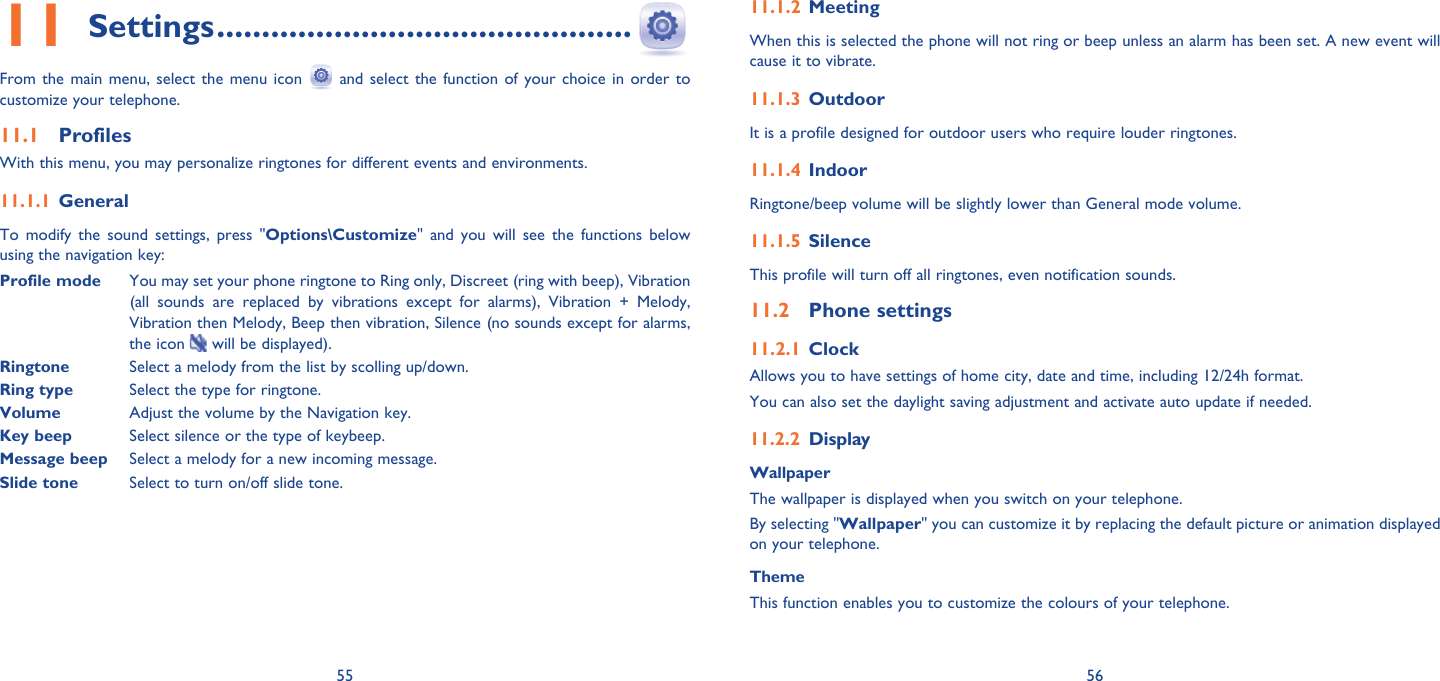 55 56Settings11   ..............................................From the main menu, select the menu icon   and select the function of your choice in order to customize your telephone.Profiles11.1 With this menu, you may personalize ringtones for different events and environments.General11.1.1 To modify the sound settings, press &quot;Options\Customize&quot; and you will see the functions below using the navigation key:Profile mode  You may set your phone ringtone to Ring only, Discreet (ring with beep), Vibration (all sounds are replaced by vibrations except for alarms), Vibration + Melody, Vibration then Melody, Beep then vibration, Silence (no sounds except for alarms, the icon   will be displayed).Ringtone  Select a melody from the list by scolling up/down.Ring type Select the type for ringtone.Volume Adjust the volume by the Navigation key.Key beep Select silence or the type of keybeep.Message beep Select a melody for a new incoming message.Slide tone  Select to turn on/off slide tone.Meeting11.1.2 When this is selected the phone will not ring or beep unless an alarm has been set. A new event will cause it to vibrate.Outdoor11.1.3 It is a profile designed for outdoor users who require louder ringtones.Indoor11.1.4 Ringtone/beep volume will be slightly lower than General mode volume. Silence11.1.5 This profile will turn off all ringtones, even notification sounds. Phone settings11.2 Clock11.2.1 Allows you to have settings of home city, date and time, including 12/24h format. You can also set the daylight saving adjustment and activate auto update if needed.Display11.2.2 WallpaperThe wallpaper is displayed when you switch on your telephone.By selecting &quot;Wallpaper&quot; you can customize it by replacing the default picture or animation displayed on your telephone.ThemeThis function enables you to customize the colours of your telephone.