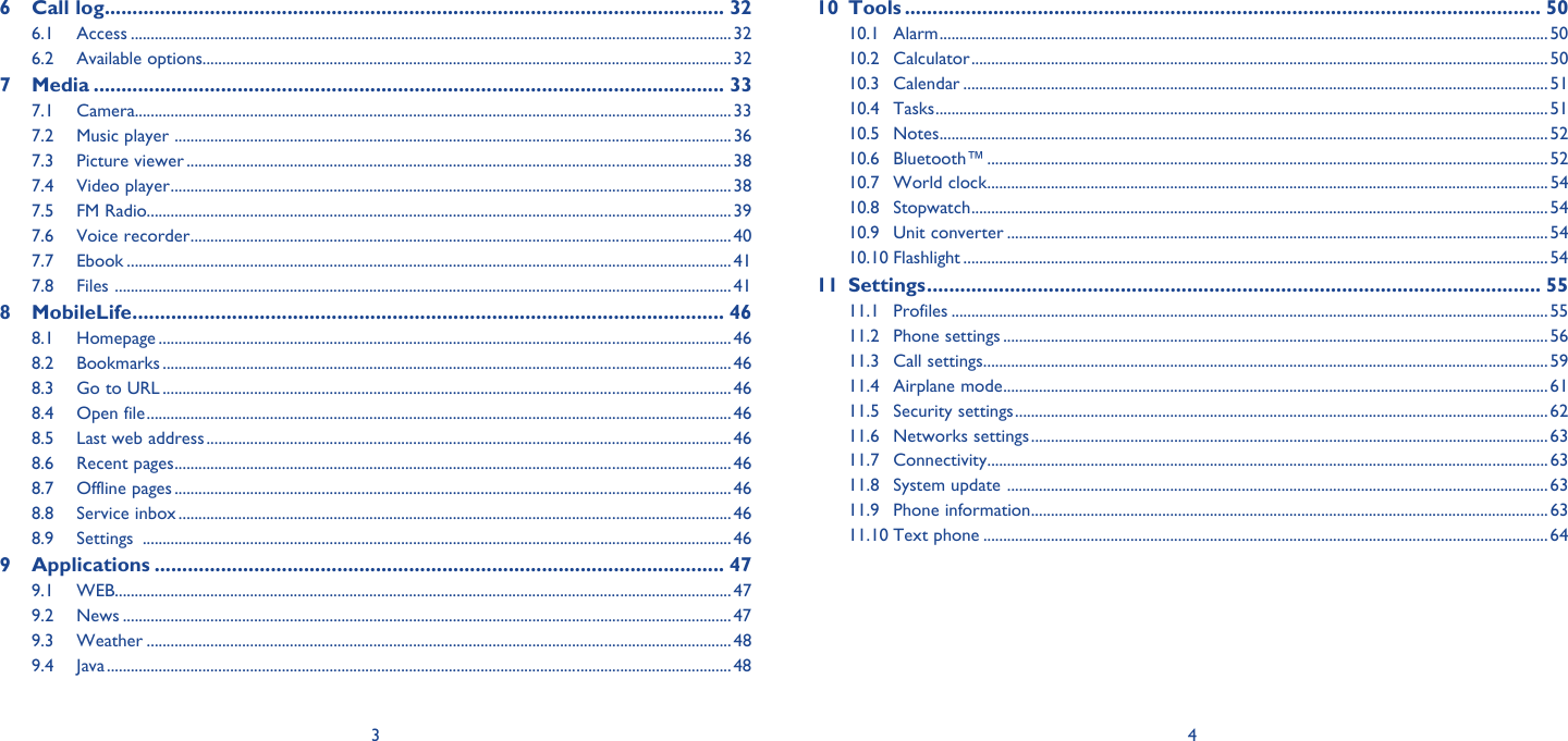3 46 Call log ................................................................................................................ 326.1 Access .......................................................................................................................................................326.2 Available options..................................................................................................................................... 327 Media .................................................................................................................. 337.1 Camera...................................................................................................................................................... 337.2  Music player  ............................................................................................................................................ 367.3 Picture viewer .........................................................................................................................................387.4 Video player ............................................................................................................................................. 387.5 FM Radio................................................................................................................................................... 397.6 Voice recorder ........................................................................................................................................ 407.7 Ebook ........................................................................................................................................................417.8 Files  ........................................................................................................................................................... 418 MobileLife ........................................................................................................... 468.1 Homepage ................................................................................................................................................ 468.2 Bookmarks ............................................................................................................................................... 468.3  Go to URL ...............................................................................................................................................468.4 Open file ................................................................................................................................................... 468.5  Last web address ....................................................................................................................................468.6 Recent pages ............................................................................................................................................ 468.7 Offline pages ............................................................................................................................................ 468.8 Service inbox ........................................................................................................................................... 468.9 Settings  .................................................................................................................................................... 469 Applications ....................................................................................................... 479.1 WEB ........................................................................................................................................................... 479.2 News .........................................................................................................................................................479.3 Weather ................................................................................................................................................... 489.4 Java ............................................................................................................................................................. 4810 Tools ................................................................................................................... 5010.1 Alarm ......................................................................................................................................................... 5010.2 Calculator .................................................................................................................................................5010.3 Calendar ................................................................................................................................................... 5110.4 Tasks .......................................................................................................................................................... 5110.5 Notes ......................................................................................................................................................... 5210.6 Bluetooth™ ............................................................................................................................................. 5210.7 World clock .............................................................................................................................................5410.8 Stopwatch ................................................................................................................................................. 5410.9 Unit converter ........................................................................................................................................ 5410.10 Flashlight ...................................................................................................................................................5411 Settings ............................................................................................................... 5511.1 Profiles ...................................................................................................................................................... 5511.2 Phone settings ......................................................................................................................................... 5611.3 Call settings ..............................................................................................................................................5911.4 Airplane mode .........................................................................................................................................6111.5 Security settings ......................................................................................................................................6211.6 Networks settings .................................................................................................................................. 6311.7 Connectivity .............................................................................................................................................6311.8  System update  ........................................................................................................................................6311.9 Phone information ..................................................................................................................................6311.10 Text phone ..............................................................................................................................................64